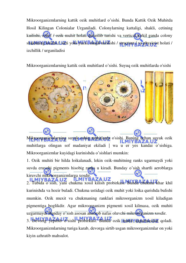  
 
Mikroorganizmlarning kattik ozik muhitlard o’sishi. Bunda Kattik Ozik Muhitda 
Hosil Kilingan Colonialar Urganiladi. Colonylarning kattaligi, shakli, cetining 
kuilishi, relief / ozik muhit holati qutarilib turishi va vertical kirkil ganda colony 
shaklining kuishi /, sirti yoki yuzsi, rangli tuzilishi / structure / va physicist holati / 
izchillik / urganiladisi 
 
Mikroorganizmlarning kattik ozik muhitlard o’sishi. Suyuq ozik muhitlarda o'sishi 
 
 
 
 
Mikroorganizmlarning suyuk oshiq muhitlarda o'sishi. Buning uchun suyuk ozik 
muhitlarga olingan sof madaniyat ekiladi | wa u er yes kandai o’sishiga. 
Mikroorganizmlar kuyidagi kurinishda o’sishlari mumkin: 
1. Ozik muhiti bir hilda loikalanadi, lekin ozik-muhitning ranks ugarmaydi yoki 
suvda eruvchi pigments hisobig ranks u kiradi. Bunday o’sish shartli aeroblarga 
kiruvchi mikroorganizmlarga xosdir. 
2. Tubida o’sish, yani chukma xosil kilish probirkasi. Bunda chukma khar khil 
kurinishda va hozir buladi. Chukma ustidagi ozik muhit yoki loika qurishda bulishi 
mumkin. Ozik muxit va chukmaning ranklari mikroorganizm xosil kiladigan 
pigmentiga boglikdir. Agar mikroorganizm pigmenti xosil kilmasa, ozik muhiti 
uzgarmaydi Bunday o’sish asosan anaerob nafas oluvchi mikroorganizm xosdir. 
3. Devorig yepibib o’sishi probirkasi. Bunda ozik muhit uzgarmasdan qoladi. 
Mikroorganizmlarning turiga karab, devorga sirtib usgan mikroorganizmlar on yoki 
kiyin azhratib mahsulot. 

