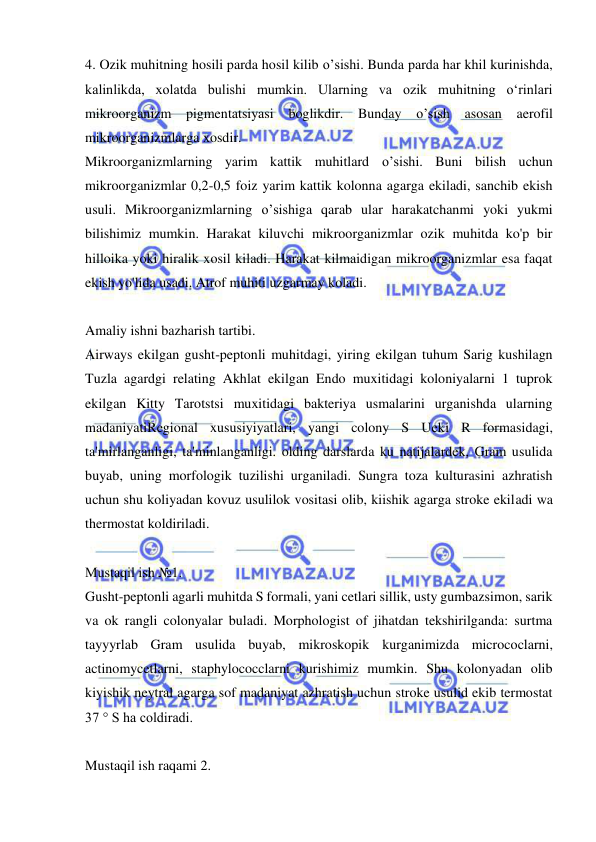  
 
4. Ozik muhitning hosili parda hosil kilib o’sishi. Bunda parda har khil kurinishda, 
kalinlikda, xolatda bulishi mumkin. Ularning va ozik muhitning oʻrinlari 
mikroorganizm pigmentatsiyasi boglikdir. Bunday 
o’sish asosan aerofil 
mikroorganizmlarga xosdir. 
Mikroorganizmlarning yarim kattik muhitlard o’sishi. Buni bilish uchun 
mikroorganizmlar 0,2-0,5 foiz yarim kattik kolonna agarga ekiladi, sanchib ekish 
usuli. Mikroorganizmlarning o’sishiga qarab ular harakatchanmi yoki yukmi 
bilishimiz mumkin. Harakat kiluvchi mikroorganizmlar ozik muhitda ko'p bir 
hilloika yoki hiralik xosil kiladi. Harakat kilmaidigan mikroorganizmlar esa faqat 
ekish yo'lida usadi. Atrof muhiti uzgarmay koladi. 
 
Amaliy ishni bazharish tartibi. 
Airways ekilgan gusht-peptonli muhitdagi, yiring ekilgan tuhum Sarig kushilagn 
Tuzla agardgi relating Akhlat ekilgan Endo muxitidagi koloniyalarni 1 tuprok 
ekilgan Kitty Tarotstsi muxitidagi bakteriya usmalarini urganishda ularning 
madaniyatiRegional xususiyiyatlari, yangi colony S Ueki R formasidagi, 
ta'mirlanganligi, ta'minlanganligi. olding darslarda ku natijalardek, Gram usulida 
buyab, uning morfologik tuzilishi urganiladi. Sungra toza kulturasini azhratish 
uchun shu koliyadan kovuz usulilok vositasi olib, kiishik agarga stroke ekiladi wa 
thermostat koldiriladi. 
 
Mustaqil ish №1. 
Gusht-peptonli agarli muhitda S formali, yani cetlari sillik, usty gumbazsimon, sarik 
va ok rangli colonyalar buladi. Morphologist of jihatdan tekshirilganda: surtma 
tayyyrlab Gram usulida buyab, mikroskopik kurganimizda micrococlarni, 
actinomycetlarni, staphylococclarni kurishimiz mumkin. Shu kolonyadan olib 
kiyishik neytral agarga sof madaniyat azhratish uchun stroke usulid ekib termostat 
37 ° S ha coldiradi. 
 
Mustaqil ish raqami 2. 
