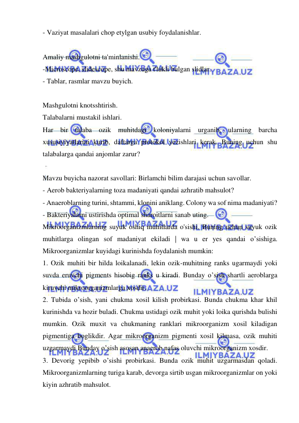  
 
- Vaziyat masalalari chop etylgan usubiy foydalanishlar. 
 
Amaliy mashgulotni ta'minlanishi. 
-Microscope, slidescope, shu mavzuga t'lukli bulgan slidlar. 
- Tablar, rasmlar mavzu buyich. 
 
Mashgulotni knotsshtirish. 
Talabalarni mustakil ishlari. 
Har bir talaba ozik muhitdagi koloniyalarni urganib, ularning barcha 
xususiyiyatlarini kurib, daftarga protokol yezishlari kerak. Buning uchun shu 
talabalarga qandai anjomlar zarur? 
 
Mavzu buyicha nazorat savollari: Birlamchi bilim darajasi uchun savollar. 
- Aerob bakteriyalarning toza madaniyati qandai azhratib mahsulot? 
- Anaeroblarning turini, shtammi, klonini aniklang. Colony wa sof nima madaniyati? 
- Bakteriyalarni ustirishda optimal sharoitlarni sanab uting. 
Mikroorganizmlarning suyuk oshiq muhitlarda o'sishi. Buning uchun suyuk ozik 
muhitlarga olingan sof madaniyat ekiladi | wa u er yes qandai o’sishiga. 
Mikroorganizmlar kuyidagi kurinishda foydalanish mumkin: 
1. Ozik muhiti bir hilda loikalanadi, lekin ozik-muhitning ranks ugarmaydi yoki 
suvda eruvchi pigments hisobig ranks u kiradi. Bunday o’sish shartli aeroblarga 
kiruvchi mikroorganizmlarga xosdir. 
2. Tubida o’sish, yani chukma xosil kilish probirkasi. Bunda chukma khar khil 
kurinishda va hozir buladi. Chukma ustidagi ozik muhit yoki loika qurishda bulishi 
mumkin. Ozik muxit va chukmaning ranklari mikroorganizm xosil kiladigan 
pigmentiga boglikdir. Agar mikroorganizm pigmenti xosil kilmasa, ozik muhiti 
uzgarmaydi Bunday o’sish asosan anaerob nafas oluvchi mikroorganizm xosdir. 
3. Devorig yepibib o’sishi probirkasi. Bunda ozik muhit uzgarmasdan qoladi. 
Mikroorganizmlarning turiga karab, devorga sirtib usgan mikroorganizmlar on yoki 
kiyin azhratib mahsulot. 
