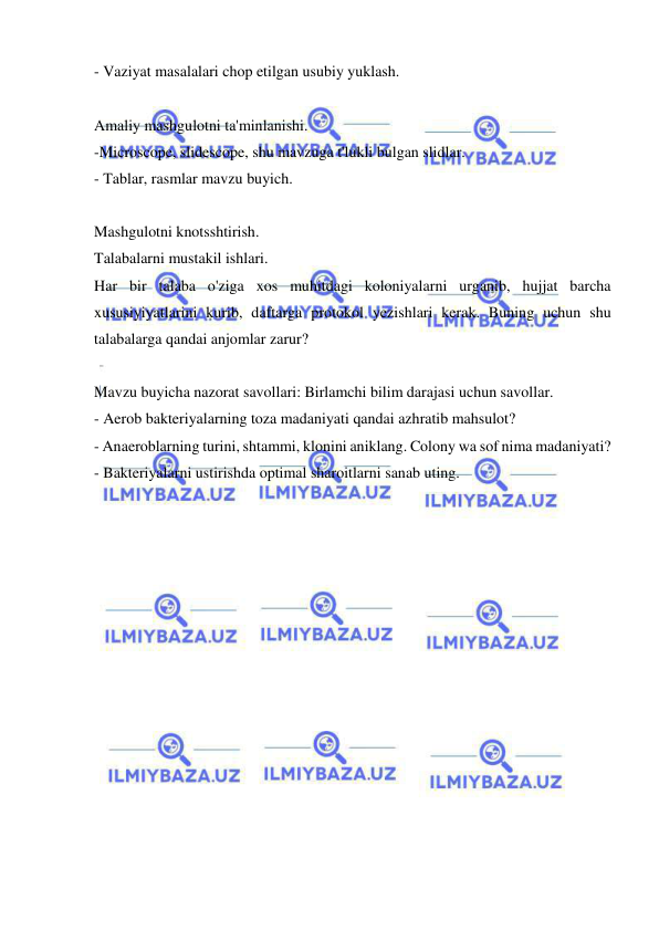  
 
- Vaziyat masalalari chop etilgan usubiy yuklash. 
 
Amaliy mashgulotni ta'minlanishi. 
-Microscope, slidescope, shu mavzuga t'lukli bulgan slidlar. 
- Tablar, rasmlar mavzu buyich. 
 
Mashgulotni knotsshtirish. 
Talabalarni mustakil ishlari. 
Har bir talaba o'ziga xos muhitdagi koloniyalarni urganib, hujjat barcha 
xususiyiyatlarini kurib, daftarga protokol yezishlari kerak. Buning uchun shu 
talabalarga qandai anjomlar zarur? 
 
Mavzu buyicha nazorat savollari: Birlamchi bilim darajasi uchun savollar. 
- Aerob bakteriyalarning toza madaniyati qandai azhratib mahsulot? 
- Anaeroblarning turini, shtammi, klonini aniklang. Colony wa sof nima madaniyati? 
- Bakteriyalarni ustirishda optimal sharoitlarni sanab uting. 
