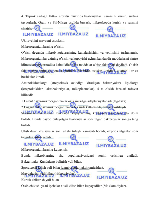  
 
4. Tuprok ekilagn Kitta-Tarotstsi muxitida bakteriyalar  usmasini kurish, surtma 
tayyorlash, Gram va Sil-Nilsen usulida buyash, mikroskopda kurish va rasmini 
chizish. 
 
Ukituvchini mavzuni asoslashi. 
Mikroorganizmlarning o’sishi. 
O’sish deganda mikrob xujayrasining kattalashishini va yetilishini tushunamiz. 
Mikroorganizmlar uzining o’sishi va kupayishi uchun kandaydir moddalarini sintez 
kilmasdan tayyor xolida kabul kiladi. Bu moddalar o’sish faktorlari deyiladi. O’sish 
faktorlariga aminokisldotalar, purin va pirimidin asoslari, lipidlar, vitamin l ar va 
boshkalar kiradi. 
Aminokislotalarga (streptokokk avlodiga kiradigan bakteriyalar), lipidlarga 
(streptokokklar, laktobakteriyalar, mikoplazmalar). 4 ta o’sish fazalari tafovut 
kilinadi: 
1.Latent davri-mikroorganizmlar ozik muxitga adaptatsiyalanadi (lag-faza). 
2.Logarifmik davr-mikroorganizmlar tez usib kattalashib, bulina boshlaydi. 
Statsionar davr-asosan bakteriya xujayrasining kontsentratsiya muxitida doim 
koladi. Bunda paydo bulayotgan bakteriyalar soni ulgan bakteriyalar soniga teng 
buladi. 
Ulish davri -xujayralar soni ulishi tufayli kamayib boradi, oxprida ulganlar soni 
tirigidan oshib ketadi. 
 
Mikroorganizmlarning kupayishi 
Bunda 
mikroblarning 
shu 
populyatsiyasidagi 
sonini 
ortishiga 
aytiladi. 
Bakteriyalar:Kundalang bulinish yuli bilan. 
Spora xosil kilish yuli bilan (zamburuglar, aktinomitsitlar). 
Maydalanish yuli bilan (rikkettsiyalar) 
Kurtak chikarish yuli bilan 
O'sib chikish, ya'ni ipchalar xosil kilish bilan kupayadilar (M: xlamidiylar). 
