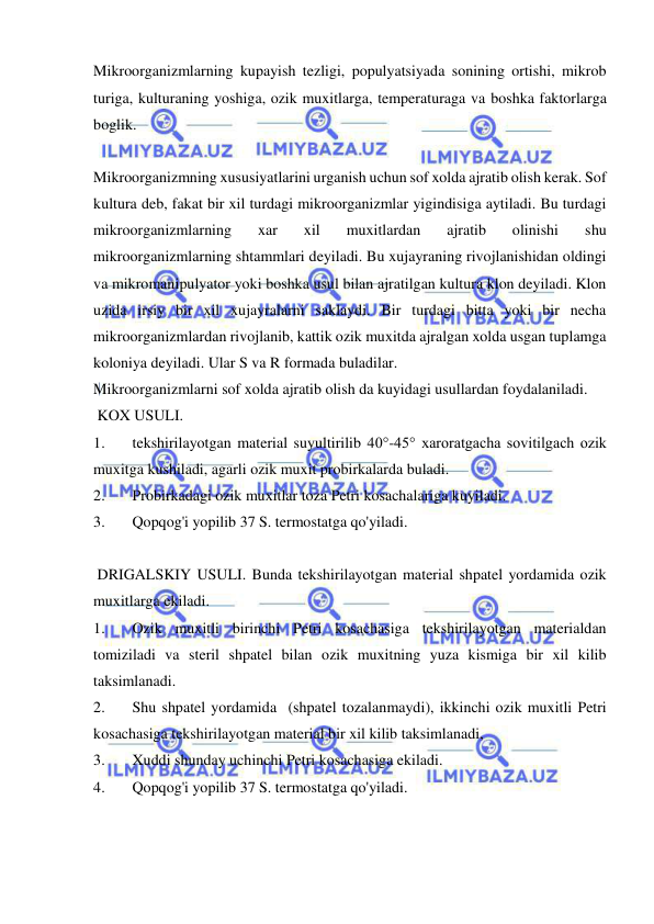  
 
Mikroorganizmlarning kupayish tezligi, populyatsiyada sonining ortishi, mikrob 
turiga, kulturaning yoshiga, ozik muxitlarga, temperaturaga va boshka faktorlarga 
boglik. 
 
Mikroorganizmning xususiyatlarini urganish uchun sof xolda ajratib olish kerak. Sof 
kultura deb, fakat bir xil turdagi mikroorganizmlar yigindisiga aytiladi. Bu turdagi 
mikroorganizmlarning 
xar 
xil 
muxitlardan 
ajratib 
olinishi 
shu 
mikroorganizmlarning shtammlari deyiladi. Bu xujayraning rivojlanishidan oldingi 
va mikromanipulyator yoki boshka usul bilan ajratilgan kultura klon deyiladi. Klon 
uzida irsiy bir xil xujayralarni saklaydi. Bir turdagi bitta yoki bir necha 
mikroorganizmlardan rivojlanib, kattik ozik muxitda ajralgan xolda usgan tuplamga 
koloniya deyiladi. Ular S va R formada buladilar. 
Mikroorganizmlarni sof xolda ajratib olish da kuyidagi usullardan foydalaniladi. 
 KOX USULI.  
1. 
tekshirilayotgan material suyultirilib 40°-45° xaroratgacha sovitilgach ozik 
muxitga kushiladi, agarli ozik muxit probirkalarda buladi.  
2. 
Probirkadagi ozik muxitlar toza Petri kosachalariga kuyiladi. 
3. 
Qopqog'i yopilib 37 S. termostatga qo'yiladi. 
 
 DRIGALSKIY USULI. Bunda tekshirilayotgan material shpatel yordamida ozik 
muxitlarga ekiladi.  
1. 
Ozik muxitli birinchi Petri kosachasiga tekshirilayotgan materialdan 
tomiziladi va steril shpatel bilan ozik muxitning yuza kismiga bir xil kilib 
taksimlanadi. 
2. 
Shu shpatel yordamida  (shpatel tozalanmaydi), ikkinchi ozik muxitli Petri 
kosachasiga tekshirilayotgan material bir xil kilib taksimlanadi,  
3. 
Xuddi shunday uchinchi Petri kosachasiga ekiladi. 
4. 
Qopqog'i yopilib 37 S. termostatga qo'yiladi. 
 
