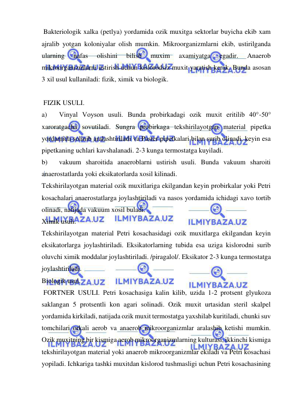  
 
 Bakteriologik xalka (petlya) yordamida ozik muxitga sektorlar buyicha ekib xam 
ajralib yotgan koloniyalar olish mumkin. Mikroorganizmlarni ekib, ustirilganda 
ularning 
nafas 
olishini 
bilish 
muxim 
axamiyatga 
egadir. 
Anaerob 
mikroorganizmlarni ustirish uchun kislorodsiz muxit yaratish kerak. Bunda asosan 
3 xil usul kullaniladi: fizik, ximik va biologik. 
 
 FIZIK USULI. 
a) 
Vinyal Voyson usuli. Bunda probirkadagi ozik muxit eritilib 40°-50° 
xaroratgacha sovutiladi. Sungra probirkaga tekshirilayotgan material pipetka 
yordamida solinib aralashtiriladi va Paster pipetkalari bilan surib olinadi, keyin esa 
pipetkaning uchlari kavshalanadi. 2-3 kunga termostatga kuyiladi. 
b) 
vakuum sharoitida anaeroblarni ustirish usuli. Bunda vakuum sharoiti 
anaerostatlarda yoki eksikatorlarda xosil kilinadi. 
Tekshirilayotgan material ozik muxitlariga ekilgandan keyin probirkalar yoki Petri 
kosachalari anaerostatlarga joylashtiriladi va nasos yordamida ichidagi xavo tortib 
olinadi, natijada vakuum xosil buladi. 
Ximik usuli. 
Tekshirilayotgan material Petri kosachasidagi ozik muxitlarga ekilgandan keyin 
eksikatorlarga joylashtiriladi. Eksikatorlarning tubida esa uziga kislorodni surib 
oluvchi ximik moddalar joylashtiriladi. /piragalol/. Eksikator 2-3 kunga termostatga 
joylashtiriladi. 
Biologik usul. 
 FORTNER USULI. Petri kosachasiga kalin kilib, uzida 1-2 protsent glyukoza 
saklangan 5 protsentli kon agari solinadi. Ozik muxit urtasidan steril skalpel 
yordamida kirkiladi, natijada ozik muxit termostatga yaxshilab kuritiladi, chunki suv 
tomchilari orkali aerob va anaerob mikroorganizmlar aralashib ketishi mumkin. 
Ozik muxitning bir kismiga aerob mikroorganizmlarning kulturasi, ikkinchi kismiga 
tekshirilayotgan material yoki anaerob mikroorganizmlar ekiladi va Petri kosachasi 
yopiladi. Ichkariga tashki muxitdan kislorod tushmasligi uchun Petri kosachasining 
