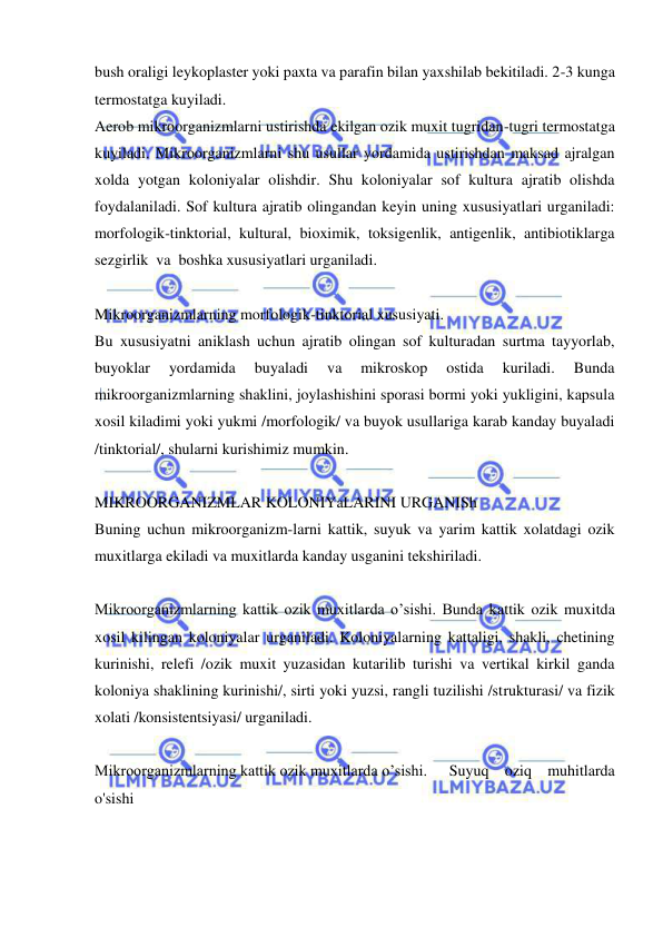  
 
bush oraligi leykoplaster yoki paxta va parafin bilan yaxshilab bekitiladi. 2-3 kunga 
termostatga kuyiladi. 
Aerob mikroorganizmlarni ustirishda ekilgan ozik muxit tugridan-tugri termostatga 
kuyiladi. Mikroorganizmlarni shu usullar yordamida ustirishdan maksad ajralgan 
xolda yotgan koloniyalar olishdir. Shu koloniyalar sof kultura ajratib olishda 
foydalaniladi. Sof kultura ajratib olingandan keyin uning xususiyatlari urganiladi: 
morfologik-tinktorial, kultural, bioximik, toksigenlik, antigenlik, antibiotiklarga  
sezgirlik  va  boshka xususiyatlari urganiladi. 
 
Mikroorganizmlarning morfologik-tinktorial xususiyati. 
Bu xususiyatni aniklash uchun ajratib olingan sof kulturadan surtma tayyorlab, 
buyoklar 
yordamida 
buyaladi 
va 
mikroskop 
ostida 
kuriladi. 
Bunda 
mikroorganizmlarning shaklini, joylashishini sporasi bormi yoki yukligini, kapsula 
xosil kiladimi yoki yukmi /morfologik/ va buyok usullariga karab kanday buyaladi 
/tinktorial/, shularni kurishimiz mumkin. 
 
MIKROORGANIZMLAR KOLONIYaLARINI URGANISh 
Buning uchun mikroorganizm-larni kattik, suyuk va yarim kattik xolatdagi ozik 
muxitlarga ekiladi va muxitlarda kanday usganini tekshiriladi. 
 
Mikroorganizmlarning kattik ozik muxitlarda o’sishi. Bunda kattik ozik muxitda 
xosil kilingan koloniyalar urganiladi. Koloniyalarning kattaligi, shakli, chetining 
kurinishi, relefi /ozik muxit yuzasidan kutarilib turishi va vertikal kirkil ganda 
koloniya shaklining kurinishi/, sirti yoki yuzsi, rangli tuzilishi /strukturasi/ va fizik 
xolati /konsistentsiyasi/ urganiladi. 
 
Mikroorganizmlarning kattik ozik muxitlarda o’sishi. 
Suyuq oziq muhitlarda 
o'sishi 
  
  
  
