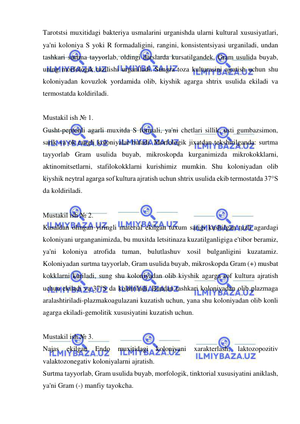  
 
Tarotstsi muxitidagi bakteriya usmalarini urganishda ularni kultural xususiyatlari, 
ya'ni koloniya S yoki R formadaligini, rangini, konsistentsiyasi urganiladi, undan 
tashkari surtma tayyorlab, oldingi darslarda kursatilgandek, Gram usulida buyab, 
uning morfologik tuzilishi urganiladi. Sungra toza kulturasini ajratish uchun shu 
koloniyadan kovuzlok yordamida olib, kiyshik agarga shtrix usulida ekiladi va 
termostatda koldiriladi. 
 
Mustakil ish № 1. 
Gusht-peptonli agarli muxitda S formali, ya'ni chetlari sillik, usti gumbazsimon, 
sarik va ok rangli koloniyalar buladi. Morfologik jixatdan tekshirilganda: surtma 
tayyorlab Gram usulida buyab, mikroskopda kurganimizda mikrokokklarni, 
aktinomitsetlarni, stafilokokklarni kurishimiz mumkin. Shu koloniyadan olib 
kiyshik neytral agarga sof kultura ajratish uchun shtrix usulida ekib termostatda 37°S 
da koldiriladi. 
 
Mustakil ish № 2. 
Kasaldan olingan yiringli material ekilgan tuxum sarigi kushilgan tuzli agardagi 
koloniyani urganganimizda, bu muxitda letsitinaza kuzatilganligiga e'tibor beramiz, 
ya'ni koloniya atrofida tuman, bulutlashuv xosil bulganligini kuzatamiz. 
Koloniyadan surtma tayyorlab, Gram usulida buyab, mikroskopda Gram (+) musbat 
kokklarni kuriladi, sung shu koloniyadan olib kiyshik agarga sof kultura ajratish 
uchun ekiladi va 37°S da koldiriladi. Bundan tashkari koloniyadan olib plazmaga 
aralashtiriladi-plazmakoagulazani kuzatish uchun, yana shu koloniyadan olib konli 
agarga ekiladi-gemolitik xususiyatini kuzatish uchun. 
 
Mustakil ish № 3. 
Najas 
ekilgan 
Endo 
muxitidagi 
koloniyani 
xarakterlash, 
laktozopozitiv 
valaktozonegativ koloniyalarni ajratish. 
Surtma tayyorlab, Gram usulida buyab, morfologik, tinktorial xususiyatini aniklash, 
ya'ni Gram (-) manfiy tayokcha. 
