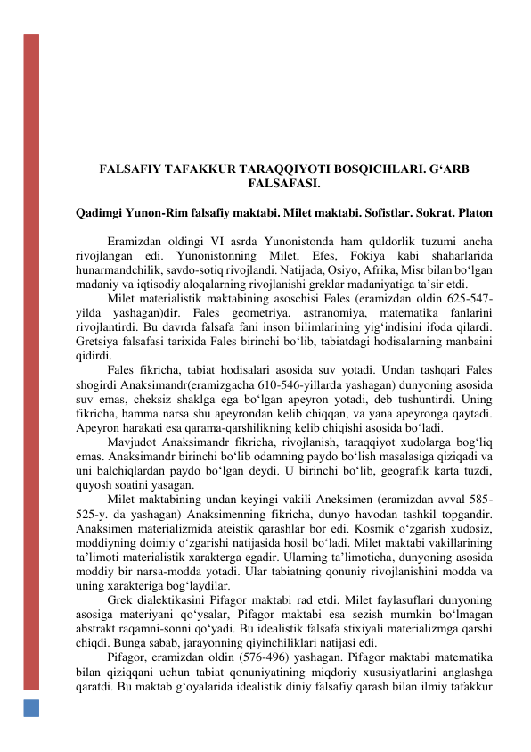  
 
 
 
 
FALSAFIY TAFAKKUR TARAQQIYOTI BOSQICHLARI. G‘ARB 
FALSAFASI. 
 
Qadimgi Yunon-Rim falsafiy maktabi. Milet maktabi. Sofistlar. Sokrat. Platon 
 
Eramizdan oldingi VI asrda Yunonistonda ham quldorlik tuzumi ancha 
rivojlangan edi. Yunonistonning Milet, Efes, Fokiya kabi shaharlarida 
hunarmandchilik, savdo-sotiq rivojlandi. Natijada, Osiyo, Afrika, Misr bilan bo‘lgan 
madaniy va iqtisodiy aloqalarning rivojlanishi greklar madaniyatiga ta’sir etdi. 
Milet materialistik maktabining asoschisi Fales (eramizdan oldin 625-547-
yilda yashagan)dir. Fales geometriya, astranomiya, matematika fanlarini 
rivojlantirdi. Bu davrda falsafa fani inson bilimlarining yig‘indisini ifoda qilardi. 
Gretsiya falsafasi tarixida Fales birinchi bo‘lib, tabiatdagi hodisalarning manbaini 
qidirdi. 
Fales fikricha, tabiat hodisalari asosida suv yotadi. Undan tashqari Fales 
shogirdi Anaksimandr(eramizgacha 610-546-yillarda yashagan) dunyoning asosida 
suv emas, cheksiz shaklga ega bo‘lgan apeyron yotadi, deb tushuntirdi. Uning 
fikricha, hamma narsa shu apeyrondan kelib chiqqan, va yana apeyronga qaytadi. 
Apeyron harakati esa qarama-qarshilikning kelib chiqishi asosida bo‘ladi. 
Mavjudot Anaksimandr fikricha, rivojlanish, taraqqiyot xudolarga bog‘liq 
emas. Anaksimandr birinchi bo‘lib odamning paydo bo‘lish masalasiga qiziqadi va 
uni balchiqlardan paydo bo‘lgan deydi. U birinchi bo‘lib, geografik karta tuzdi, 
quyosh soatini yasagan. 
Milet maktabining undan keyingi vakili Aneksimen (eramizdan avval 585-
525-y. da yashagan) Anaksimenning fikricha, dunyo havodan tashkil topgandir. 
Anaksimen materializmida ateistik qarashlar bor edi. Kosmik o‘zgarish xudosiz, 
moddiyning doimiy o‘zgarishi natijasida hosil bo‘ladi. Milet maktabi vakillarining 
ta’limoti materialistik xarakterga egadir. Ularning ta’limoticha, dunyoning asosida 
moddiy bir narsa-modda yotadi. Ular tabiatning qonuniy rivojlanishini modda va 
uning xarakteriga bog‘laydilar. 
Grek dialektikasini Pifagor maktabi rad etdi. Milet faylasuflari dunyoning 
asosiga materiyani qo‘ysalar, Pifagor maktabi esa sezish mumkin bo‘lmagan 
abstrakt raqamni-sonni qo‘yadi. Bu idealistik falsafa stixiyali materializmga qarshi 
chiqdi. Bunga sabab, jarayonning qiyinchiliklari natijasi edi. 
Pifagor, eramizdan oldin (576-496) yashagan. Pifagor maktabi matematika 
bilan qiziqqani uchun tabiat qonuniyatining miqdoriy xususiyatlarini anglashga 
qaratdi. Bu maktab g‘oyalarida idealistik diniy falsafiy qarash bilan ilmiy tafakkur 
