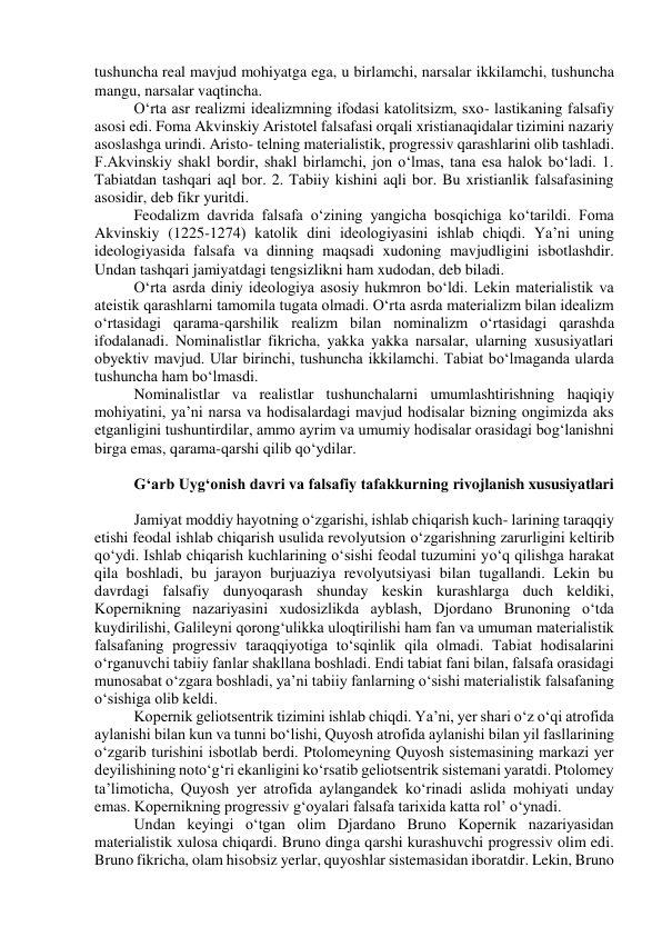 tushuncha real mavjud mohiyatga ega, u birlamchi, narsalar ikkilamchi, tushuncha 
mangu, narsalar vaqtincha. 
O‘rta asr realizmi idealizmning ifodasi katolitsizm, sxo- lastikaning falsafiy 
asosi edi. Foma Akvinskiy Aristotel falsafasi orqali xristianaqidalar tizimini nazariy 
asoslashga urindi. Aristo- telning materialistik, progressiv qarashlarini olib tashladi. 
F.Akvinskiy shakl bordir, shakl birlamchi, jon o‘lmas, tana esa halok bo‘ladi. 1. 
Tabiatdan tashqari aql bor. 2. Tabiiy kishini aqli bor. Bu xristianlik falsafasining 
asosidir, deb fikr yuritdi. 
Feodalizm davrida falsafa o‘zining yangicha bosqichiga ko‘tarildi. Foma 
Akvinskiy (1225-1274) katolik dini ideologiyasini ishlab chiqdi. Ya’ni uning 
ideologiyasida falsafa va dinning maqsadi xudoning mavjudligini isbotlashdir. 
Undan tashqari jamiyatdagi tengsizlikni ham xudodan, deb biladi. 
O‘rta asrda diniy ideologiya asosiy hukmron bo‘ldi. Lekin materialistik va 
ateistik qarashlarni tamomila tugata olmadi. O‘rta asrda materializm bilan idealizm 
o‘rtasidagi qarama-qarshilik realizm bilan nominalizm o‘rtasidagi qarashda 
ifodalanadi. Nominalistlar fikricha, yakka yakka narsalar, ularning xususiyatlari 
obyektiv mavjud. Ular birinchi, tushuncha ikkilamchi. Tabiat bo‘lmaganda ularda 
tushuncha ham bo‘lmasdi. 
Nominalistlar va realistlar tushunchalarni umumlashtirishning haqiqiy 
mohiyatini, ya’ni narsa va hodisalardagi mavjud hodisalar bizning ongimizda aks 
etganligini tushuntirdilar, ammo ayrim va umumiy hodisalar orasidagi bog‘lanishni 
birga emas, qarama-qarshi qilib qo‘ydilar. 
 
G‘arb Uyg‘onish davri va falsafiy tafakkurning rivojlanish xususiyatlari 
 
Jamiyat moddiy hayotning o‘zgarishi, ishlab chiqarish kuch- larining taraqqiy 
etishi feodal ishlab chiqarish usulida revolyutsion o‘zgarishning zarurligini keltirib 
qo‘ydi. Ishlab chiqarish kuchlarining o‘sishi feodal tuzumini yo‘q qilishga harakat 
qila boshladi, bu jarayon burjuaziya revolyutsiyasi bilan tugallandi. Lekin bu 
davrdagi falsafiy dunyoqarash shunday keskin kurashlarga duch keldiki, 
Kopernikning nazariyasini xudosizlikda ayblash, Djordano Brunoning o‘tda 
kuydirilishi, Galileyni qorong‘ulikka uloqtirilishi ham fan va umuman materialistik 
falsafaning progressiv taraqqiyotiga to‘sqinlik qila olmadi. Tabiat hodisalarini 
o‘rganuvchi tabiiy fanlar shakllana boshladi. Endi tabiat fani bilan, falsafa orasidagi 
munosabat o‘zgara boshladi, ya’ni tabiiy fanlarning o‘sishi materialistik falsafaning 
o‘sishiga olib keldi. 
Kopernik geliotsentrik tizimini ishlab chiqdi. Ya’ni, yer shari o‘z o‘qi atrofida 
aylanishi bilan kun va tunni bo‘lishi, Quyosh atrofida aylanishi bilan yil fasllarining 
o‘zgarib turishini isbotlab berdi. Ptolomeyning Quyosh sistemasining markazi yer 
deyilishining noto‘g‘ri ekanligini ko‘rsatib geliotsentrik sistemani yaratdi. Ptolomey 
ta’limoticha, Quyosh yer atrofida aylangandek ko‘rinadi aslida mohiyati unday 
emas. Kopernikning progressiv g‘oyalari falsafa tarixida katta rol’ o‘ynadi. 
Undan keyingi o‘tgan olim Djardano Bruno Kopernik nazariyasidan 
materialistik xulosa chiqardi. Bruno dinga qarshi kurashuvchi progressiv olim edi. 
Bruno fikricha, olam hisobsiz yerlar, quyoshlar sistemasidan iboratdir. Lekin, Bruno 
