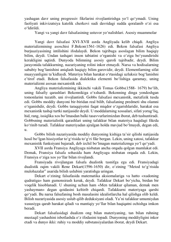 yashagan davr uning progressiv fikrlarini rivojlantirishga yo‘l qo‘ymadi. Uning 
faoliyati inkivizatsiya katolik cherkovi sudi davridagi sudda qoralanib o‘zi esa 
o‘ldirildi. 
Yangi va yangi davr falsafasining ustuvor yo‘nalishlari. Asosiy muammolar 
 
Yangi davr falsafasi XVI-XVII asrda Angliyada kelib chiqdi. Angliya 
materializmining asoschisi F.Bekon(1561-1626) edi. Bekon falsafasi Angliya 
burjuaziyasining intilishini ifodalaydi. Bekon tajribaga asoslagan bilim haqiqiy 
bilim, deydi. Undan tashqari inson tabiatini o‘rganishi va o‘ziga bo‘ysundirishi 
kerakligini uqtirdi. Dunyoda bilimning asosiy quroli tajribadir, deydi. Bilim 
jarayonida tafakkurning, nazariyaning rolini inkor etmaydi. Narsa va hodisalarning 
sababiy bog‘lanishini aniqlash haqiqiy bilim garovidir, deydi. Elementlarning sifat 
muayyanligini ta’kidlaydi. Materiya bilan harakat o‘rtasidagi uzluksiz bog‘lanishni 
e’tirof etadi. Bekon falsafasida dialektika elementi bo‘lishiga qaramay, uning 
materializmi asosan mexanistik edi. 
Angliya materializmining ikkinchi vakili Tomas Gobbs(1588- 1679) bo‘lib, 
uning falsafiy qarashlari Bekonnikiga o‘xshardi. Bekonning dinga yondoshgan 
tomonlarini tuzatib, uni rivojlantirdi. Gobbs falsafasi mexanistik, metafizik tusda 
edi. Gobbs moddiy dunyoni bir-biridan real bilib, falsafaning predmeti shu olamni 
o‘rganishdir, deydi. Gobbs taraqqiyotni faqat miqdor o‘zgarishlaridir, harakat esa 
mexanistik tashqi turtki natijasidir deydi. U moddalarning xossalari, sifati yorug‘liq, 
hid, rang, issiqlika xos bo‘lmasdan balki tasavvurlarimizdan iborat, deb tushuntiradi. 
Gobbsning materialistik qarashlari uning tafakkur bilan materiya haqidagi fikrda 
ko‘rinib turadi. Tafakkur materiyadan ajralgan holda mavjud bo‘lmaydi, degan edi, 
u. 
Gobbs bilish nazariyasida moddiy dunyoning kishiga ta’sir qilishi natijasida 
hosil bo‘lgan hissiyotlar to‘g‘risida to‘g‘ri fikr bergan. Lekin, uning xatosi, tafakkur 
mexanistik funksiyani bajaradi, deb izchil bo‘lmagan materializmga yo‘l qo‘yadi. 
XVII asrda Fransiya Angliyaga nisbatan ancha orqada qolgan mamlakat edi. 
Demak, Fransiya falsafa sohasida ham Angliyaga nisbatan orqada edi. Lekin, 
Fransiya o‘ziga xos yo‘llar bilan rivojlandi. 
Fransiyada rivojlangan falsafa dualistik tasnifga ega edi. Fransiyadagi 
dualistik oqim vakili Rene Dekart(1596-1650) dir, o‘zining “Metod to‘g‘risida 
mulohazalar” asarida bilish uslubini yaratishga uringan. 
Dekart o‘zining falsafasida matematika aksiomalariga va hatto «xudoning 
qudratiga» ham gumonsirash kerak, deydi. Tafakkur Dekart bo‘yicha, birdan bir 
voqelik hisoblanadi. U shuning uchun ham «Men tafakkur qilaman, demak men 
yashayman» degan qoidasini keltirib chiqardi. Tafakkurni materiyaga qarshi 
qo‘yadi. Bu narsa falsafaning bosh masalasini idealistlarcha hal qilishga olib keldi. 
Bilish nazariyasida asosiy uslub qilib deduksiyani oladi. Ya’ni tafakkur umumiydan 
xususiyga qarab harakat qiladi va mantiqiy yo‘llar bilan haqiqatni ochishga imkon 
beradi. 
Dekart falsafasidagi dualizm ong bilan materiyaning, tan bilan ruhning 
mustaqil yashashini isbotlashda o‘z ifodasini topadi. Dunyoning moddiyligini inkor 
etadi va dunyo ikki: ruhiy va moddiy substansiyalardan iborat, deydi Dekart. 
