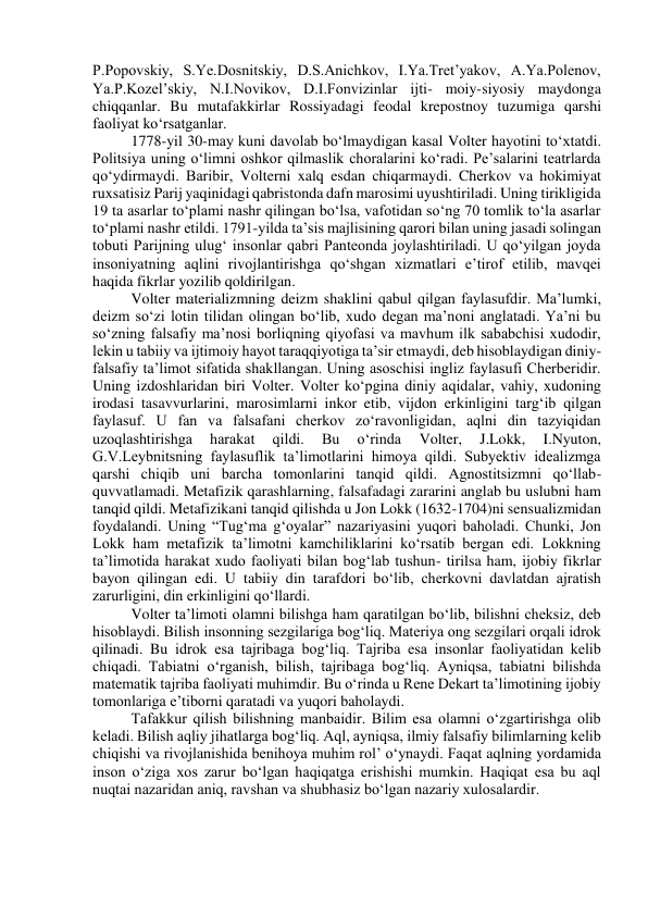 P.Popovskiy, S.Ye.Dosnitskiy, D.S.Anichkov, I.Ya.Tret’yakov, A.Ya.Polenov, 
Ya.P.Kozel’skiy, N.I.Novikov, D.I.Fonvizinlar ijti- moiy-siyosiy maydonga 
chiqqanlar. Bu mutafakkirlar Rossiyadagi feodal krepostnoy tuzumiga qarshi 
faoliyat ko‘rsatganlar. 
1778-yil 30-may kuni davolab bo‘lmaydigan kasal Volter hayotini to‘xtatdi. 
Politsiya uning o‘limni oshkor qilmaslik choralarini ko‘radi. Pe’salarini teatrlarda 
qo‘ydirmaydi. Baribir, Volterni xalq esdan chiqarmaydi. Cherkov va hokimiyat 
ruxsatisiz Parij yaqinidagi qabristonda dafn marosimi uyushtiriladi. Uning tirikligida 
19 ta asarlar to‘plami nashr qilingan bo‘lsa, vafotidan so‘ng 70 tomlik to‘la asarlar 
to‘plami nashr etildi. 1791-yilda ta’sis majlisining qarori bilan uning jasadi solingan 
tobuti Parijning ulug‘ insonlar qabri Panteonda joylashtiriladi. U qo‘yilgan joyda 
insoniyatning aqlini rivojlantirishga qo‘shgan xizmatlari e’tirof etilib, mavqei 
haqida fikrlar yozilib qoldirilgan. 
Volter materializmning deizm shaklini qabul qilgan faylasufdir. Ma’lumki, 
deizm so‘zi lotin tilidan olingan bo‘lib, xudo degan ma’noni anglatadi. Ya’ni bu 
so‘zning falsafiy ma’nosi borliqning qiyofasi va mavhum ilk sababchisi xudodir, 
lekin u tabiiy va ijtimoiy hayot taraqqiyotiga ta’sir etmaydi, deb hisoblaydigan diniy-
falsafiy ta’limot sifatida shakllangan. Uning asoschisi ingliz faylasufi Cherberidir. 
Uning izdoshlaridan biri Volter. Volter ko‘pgina diniy aqidalar, vahiy, xudoning 
irodasi tasavvurlarini, marosimlarni inkor etib, vijdon erkinligini targ‘ib qilgan 
faylasuf. U fan va falsafani cherkov zo‘ravonligidan, aqlni din tazyiqidan 
uzoqlashtirishga 
harakat 
qildi. 
Bu 
o‘rinda 
Volter, 
J.Lokk, 
I.Nyuton, 
G.V.Leybnitsning faylasuflik ta’limotlarini himoya qildi. Subyektiv idealizmga 
qarshi chiqib uni barcha tomonlarini tanqid qildi. Agnostitsizmni qo‘llab-
quvvatlamadi. Metafizik qarashlarning, falsafadagi zararini anglab bu uslubni ham 
tanqid qildi. Metafizikani tanqid qilishda u Jon Lokk (1632-1704)ni sensualizmidan 
foydalandi. Uning “Tug‘ma g‘oyalar” nazariyasini yuqori baholadi. Chunki, Jon 
Lokk ham metafizik ta’limotni kamchiliklarini ko‘rsatib bergan edi. Lokkning 
ta’limotida harakat xudo faoliyati bilan bog‘lab tushun- tirilsa ham, ijobiy fikrlar 
bayon qilingan edi. U tabiiy din tarafdori bo‘lib, cherkovni davlatdan ajratish 
zarurligini, din erkinligini qo‘llardi. 
Volter ta’limoti olamni bilishga ham qaratilgan bo‘lib, bilishni cheksiz, deb 
hisoblaydi. Bilish insonning sezgilariga bog‘liq. Materiya ong sezgilari orqali idrok 
qilinadi. Bu idrok esa tajribaga bog‘liq. Tajriba esa insonlar faoliyatidan kelib 
chiqadi. Tabiatni o‘rganish, bilish, tajribaga bog‘liq. Ayniqsa, tabiatni bilishda 
matematik tajriba faoliyati muhimdir. Bu o‘rinda u Rene Dekart ta’limotining ijobiy 
tomonlariga e’tiborni qaratadi va yuqori baholaydi. 
Tafakkur qilish bilishning manbaidir. Bilim esa olamni o‘zgartirishga olib 
keladi. Bilish aqliy jihatlarga bog‘liq. Aql, ayniqsa, ilmiy falsafiy bilimlarning kelib 
chiqishi va rivojlanishida benihoya muhim rol’ o‘ynaydi. Faqat aqlning yordamida 
inson o‘ziga xos zarur bo‘lgan haqiqatga erishishi mumkin. Haqiqat esa bu aql 
nuqtai nazaridan aniq, ravshan va shubhasiz bo‘lgan nazariy xulosalardir. 
