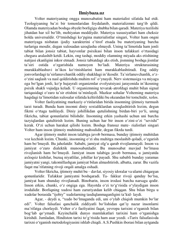 Ilmiybaza.uz 
Volter materiyaning ongga munosabatini ham materialist sifatida hal etdi. 
Teologiyaning ba’zi bir tomonlaridan foydalanib, materializmni targ‘ib qildi. 
Olamda materiyadan boshqa obyekt borligiga shubha bilan qaradi. Materiya tuzilishi 
jihatdan har xil bo‘lib, mohiyatan moddiydir. Materiya xususiyatlari ham cheksiz 
holda universaldir. O‘tmishdagi ko‘pgina materialistlar singari, Volter ham ongni 
materiyaga nisbatan ijodiy xarakterini e’tirof etsada bu materiyaning barcha 
turlariga mosdir, degan xulosadan uzoqlasha olmaydi. Uning ta’limotida ham jonli 
tabiat bilan jonsiz tabiat, hayvonlar psixikasi bilan inson tafakkuri o‘rtasidagi 
chegara aralashib ketdi. Lekin, ong tashqi, moddiy olamning miyada aks etishining 
natijasi ekanligini inkor etmadi. Jonsiz tabiatdagi aks etish, jismning boshqa jismlar 
ta’siri 
ostida 
o‘zgarishida 
namoyon 
bo‘ladi. 
Materiya 
strukturasining 
murakkablashuvi in’ikos ko‘rinishlarini ham murakkablashtiradi. Eng oddiy 
jonvorlardagi ta’sirlanuvchanlik oddiy shakldagi in’ikosdir. Ta’sirlanuvchanlik, o‘z-
o‘zini saqlash va nasl qoldirishda muhim rol’ o‘ynaydi. Nerv sistemasiga va miyaga 
ega bo‘lgan jonli, ko‘p hujayrali organizmlar evolyutsiyasi jarayonida in’ikosning 
psixik shakli vujudga keladi. U organizmning tevarak-atrofdagi muhit bilan signal 
tariqasidagi o‘zaro ta’sir etishini ta’minlaydi. Mazkur sohalar Volterning materiya 
haqidagi ta’limotidan xulosalar sifatida keltirildiki bu okeandan bir tomchidir, xolos. 
Volter faoliyatining markaziy o‘rinlaridan birida insonning ijtimoiy turmush 
tarzi turadi. Bunda ham insonni diniy soxtaliklardan uzoqlashtirish lozim, degan 
fikrni o‘rtaga tashlaydi. Diniy johillikdan qutulishning birdan-biri yo‘li, uning 
fikricha, tabiat qonunlarini bilishdir. Insonning erkin yashashi uchun uni barcha 
tazyiqlardan qutultirish lozim. Buning uchun har bir inson o‘zini-o‘zi “sevishi” 
kerak. O‘zi uchun harakat qilishi lozim. Boshqa fransuz mate- rialistlari singari 
Volter ham inson ijtimoiy muhitning mahsulidir, degan fikrda turdi. 
Agar ijtimoiy muhit inson talabiga javob bermasa, bunday ijtimoiy muhitdan 
voz kechish lozim. Chunki, insonning o‘zi shu muhitga moslashib qoladi, o‘zgarish 
ham bo‘lmaydi. Bu jaholatdir. Sababi, jamiyat olg‘a qarab rivojlanmaydi. Inson va 
jamiyat o‘zaro dialektik munosabatdadir. Bu munosabat mavjud bo‘lmasa 
rivojlanish ham bo‘lmaydi. Jamiyat inson talabiga javob bermasa, u jamiyatda 
axloqsiz kishilar, buzuq niyatlilar, johillar ko‘payadi. Shu sababli bunday yaramas 
jamiyatni yangi, takomillashgan jamiyat bilan almashtirish, albatta, zarur. Bu vazifa 
faqat ma’rifatning rivoji orqali amalga oshadi. 
Volter fikricha, ijtimoiy muhit bu – davlat, siyosiy idoralar va ularni chiqargan 
qonunlaridir. Tafakkur jamiyatni boshqaradi. Ta- fakkur rivoji qanday bo‘lsa, 
jamiyat ham shunday rivojlanadi. Binobarin, inson irodasi barcha narsaga qodir. 
Inson erkin, chunki, o‘z ongiga ega. Hayotda o‘zi to‘g‘risida o‘ylaydigan inson 
irodalidir. Borliqning xudosi ham zaruriyatdan kelib chiqqan. Shu bilan birga u 
xudolar borasida “ijobiy” xudolarning tasdiqlanmaganligini ta’kid- laydi. 
Agar, - deydi u, “xudo bo‘lmaganda edi, uni o‘ylab chiqish mumkin bo‘lar 
edi”. Volter falsafasi qanchalik ziddiyatli bo‘lishidan qat’iy nazar insonlarni 
ma’rifatga chorlaydi. Volter o‘z faoliyatini faqat, yevropa tarixini o‘rganish bilan 
bog‘lab qo‘ymadi. Keyinchalik dunyo mamlakatlari tarixini ham o‘rganishga 
kirishdi. Jumladan, Hindiston tarixi to‘g‘risida ham asar yozdi. «Tarix falsafasi»da 
tarixni o‘rganish metodologiyasini ishlab chiqdi. A.S.Pushkin iborasi bilan aytganda 
