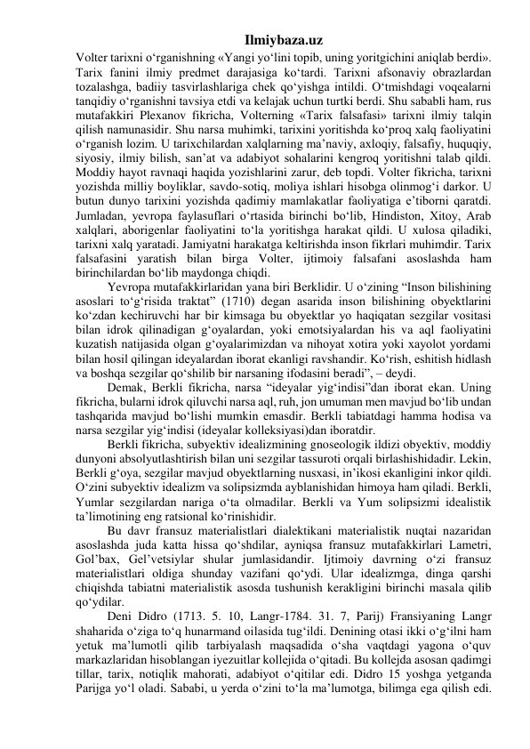 Ilmiybaza.uz 
Volter tarixni o‘rganishning «Yangi yo‘lini topib, uning yoritgichini aniqlab berdi». 
Tarix fanini ilmiy predmet darajasiga ko‘tardi. Tarixni afsonaviy obrazlardan 
tozalashga, badiiy tasvirlashlariga chek qo‘yishga intildi. O‘tmishdagi voqealarni 
tanqidiy o‘rganishni tavsiya etdi va kelajak uchun turtki berdi. Shu sababli ham, rus 
mutafakkiri Plexanov fikricha, Volterning «Tarix falsafasi» tarixni ilmiy talqin 
qilish namunasidir. Shu narsa muhimki, tarixini yoritishda ko‘proq xalq faoliyatini 
o‘rganish lozim. U tarixchilardan xalqlarning ma’naviy, axloqiy, falsafiy, huquqiy, 
siyosiy, ilmiy bilish, san’at va adabiyot sohalarini kengroq yoritishni talab qildi. 
Moddiy hayot ravnaqi haqida yozishlarini zarur, deb topdi. Volter fikricha, tarixni 
yozishda milliy boyliklar, savdo-sotiq, moliya ishlari hisobga olinmog‘i darkor. U 
butun dunyo tarixini yozishda qadimiy mamlakatlar faoliyatiga e’tiborni qaratdi. 
Jumladan, yevropa faylasuflari o‘rtasida birinchi bo‘lib, Hindiston, Xitoy, Arab 
xalqlari, aborigenlar faoliyatini to‘la yoritishga harakat qildi. U xulosa qiladiki, 
tarixni xalq yaratadi. Jamiyatni harakatga keltirishda inson fikrlari muhimdir. Tarix 
falsafasini yaratish bilan birga Volter, ijtimoiy falsafani asoslashda ham 
birinchilardan bo‘lib maydonga chiqdi. 
Yevropa mutafakkirlaridan yana biri Berklidir. U o‘zining “Inson bilishining 
asoslari to‘g‘risida traktat” (1710) degan asarida inson bilishining obyektlarini 
ko‘zdan kechiruvchi har bir kimsaga bu obyektlar yo haqiqatan sezgilar vositasi 
bilan idrok qilinadigan g‘oyalardan, yoki emotsiyalardan his va aql faoliyatini 
kuzatish natijasida olgan g‘oyalarimizdan va nihoyat xotira yoki xayolot yordami 
bilan hosil qilingan ideyalardan iborat ekanligi ravshandir. Ko‘rish, eshitish hidlash 
va boshqa sezgilar qo‘shilib bir narsaning ifodasini beradi”, – deydi. 
Demak, Berkli fikricha, narsa “ideyalar yig‘indisi”dan iborat ekan. Uning 
fikricha, bularni idrok qiluvchi narsa aql, ruh, jon umuman men mavjud bo‘lib undan 
tashqarida mavjud bo‘lishi mumkin emasdir. Berkli tabiatdagi hamma hodisa va 
narsa sezgilar yig‘indisi (ideyalar kolleksiyasi)dan iboratdir. 
Berkli fikricha, subyektiv idealizmining gnoseologik ildizi obyektiv, moddiy 
dunyoni absolyutlashtirish bilan uni sezgilar tassuroti orqali birlashishidadir. Lekin, 
Berkli g‘oya, sezgilar mavjud obyektlarning nusxasi, in’ikosi ekanligini inkor qildi. 
O‘zini subyektiv idealizm va solipsizmda ayblanishidan himoya ham qiladi. Berkli, 
Yumlar sezgilardan nariga o‘ta olmadilar. Berkli va Yum solipsizmi idealistik 
ta’limotining eng ratsional ko‘rinishidir. 
Bu davr fransuz materialistlari dialektikani materialistik nuqtai nazaridan 
asoslashda juda katta hissa qo‘shdilar, ayniqsa fransuz mutafakkirlari Lametri, 
Gol’bax, Gel’vetsiylar shular jumlasidandir. Ijtimoiy davrning o‘zi fransuz 
materialistlari oldiga shunday vazifani qo‘ydi. Ular idealizmga, dinga qarshi 
chiqishda tabiatni materialistik asosda tushunish kerakligini birinchi masala qilib 
qo‘ydilar. 
Deni Didro (1713. 5. 10, Langr-1784. 31. 7, Parij) Fransiyaning Langr 
shaharida o‘ziga to‘q hunarmand oilasida tug‘ildi. Denining otasi ikki o‘g‘ilni ham 
yetuk ma’lumotli qilib tarbiyalash maqsadida o‘sha vaqtdagi yagona o‘quv 
markazlaridan hisoblangan iyezuitlar kollejida o‘qitadi. Bu kollejda asosan qadimgi 
tillar, tarix, notiqlik mahorati, adabiyot o‘qitilar edi. Didro 15 yoshga yetganda 
Parijga yo‘l oladi. Sababi, u yerda o‘zini to‘la ma’lumotga, bilimga ega qilish edi. 
