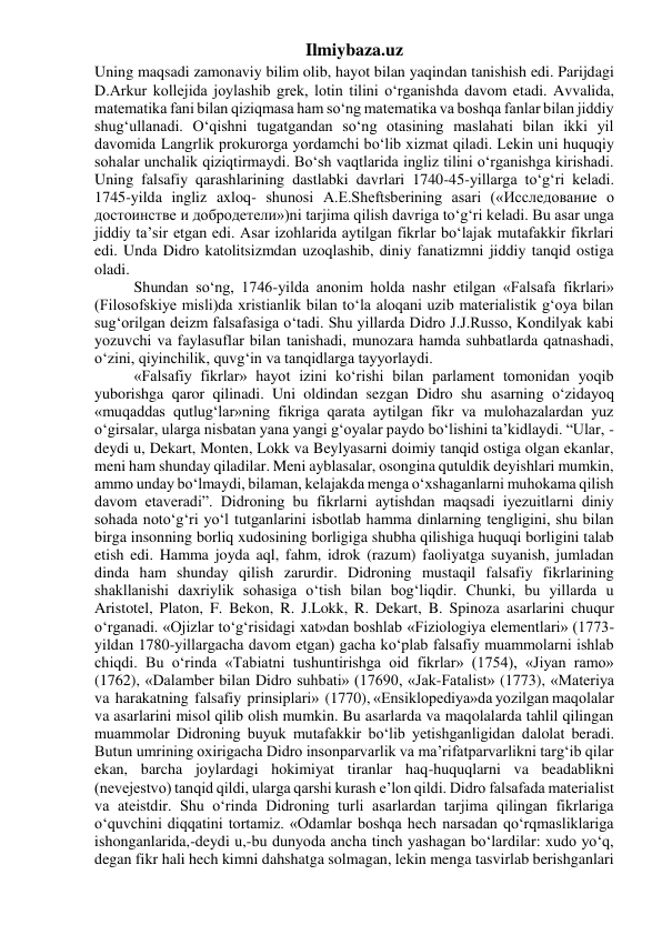 Ilmiybaza.uz 
Uning maqsadi zamonaviy bilim olib, hayot bilan yaqindan tanishish edi. Parijdagi 
D.Arkur kollejida joylashib grek, lotin tilini o‘rganishda davom etadi. Avvalida, 
matematika fani bilan qiziqmasa ham so‘ng matematika va boshqa fanlar bilan jiddiy 
shug‘ullanadi. O‘qishni tugatgandan so‘ng otasining maslahati bilan ikki yil 
davomida Langrlik prokurorga yordamchi bo‘lib xizmat qiladi. Lekin uni huquqiy 
sohalar unchalik qiziqtirmaydi. Bo‘sh vaqtlarida ingliz tilini o‘rganishga kirishadi. 
Uning falsafiy qarashlarining dastlabki davrlari 1740-45-yillarga to‘g‘ri keladi. 
1745-yilda ingliz axloq- shunosi A.E.Sheftsberining asari («Исследование о 
достоинстве и добродетели»)ni tarjima qilish davriga to‘g‘ri keladi. Bu asar unga 
jiddiy ta’sir etgan edi. Asar izohlarida aytilgan fikrlar bo‘lajak mutafakkir fikrlari 
edi. Unda Didro katolitsizmdan uzoqlashib, diniy fanatizmni jiddiy tanqid ostiga 
oladi. 
Shundan so‘ng, 1746-yilda anonim holda nashr etilgan «Falsafa fikrlari» 
(Filosofskiye misli)da xristianlik bilan to‘la aloqani uzib materialistik g‘oya bilan 
sug‘orilgan deizm falsafasiga o‘tadi. Shu yillarda Didro J.J.Russo, Kondilyak kabi 
yozuvchi va faylasuflar bilan tanishadi, munozara hamda suhbatlarda qatnashadi, 
o‘zini, qiyinchilik, quvg‘in va tanqidlarga tayyorlaydi. 
«Falsafiy fikrlar» hayot izini ko‘rishi bilan parlament tomonidan yoqib 
yuborishga qaror qilinadi. Uni oldindan sezgan Didro shu asarning o‘zidayoq 
«muqaddas qutlug‘lar»ning fikriga qarata aytilgan fikr va mulohazalardan yuz 
o‘girsalar, ularga nisbatan yana yangi g‘oyalar paydo bo‘lishini ta’kidlaydi. “Ular, - 
deydi u, Dekart, Monten, Lokk va Beylyasarni doimiy tanqid ostiga olgan ekanlar, 
meni ham shunday qiladilar. Meni ayblasalar, osongina qutuldik deyishlari mumkin, 
ammo unday bo‘lmaydi, bilaman, kelajakda menga o‘xshaganlarni muhokama qilish 
davom etaveradi”. Didroning bu fikrlarni aytishdan maqsadi iyezuitlarni diniy 
sohada noto‘g‘ri yo‘l tutganlarini isbotlab hamma dinlarning tengligini, shu bilan 
birga insonning borliq xudosining borligiga shubha qilishiga huquqi borligini talab 
etish edi. Hamma joyda aql, fahm, idrok (razum) faoliyatga suyanish, jumladan 
dinda ham shunday qilish zarurdir. Didroning mustaqil falsafiy fikrlarining 
shakllanishi daxriylik sohasiga o‘tish bilan bog‘liqdir. Chunki, bu yillarda u 
Aristotel, Platon, F. Bekon, R. J.Lokk, R. Dekart, B. Spinoza asarlarini chuqur 
o‘rganadi. «Ojizlar to‘g‘risidagi xat»dan boshlab «Fiziologiya elementlari» (1773-
yildan 1780-yillargacha davom etgan) gacha ko‘plab falsafiy muammolarni ishlab 
chiqdi. Bu o‘rinda «Tabiatni tushuntirishga oid fikrlar» (1754), «Jiyan ramo» 
(1762), «Dalamber bilan Didro suhbati» (17690, «Jak-Fatalist» (1773), «Materiya  
va  harakatning  falsafiy  prinsiplari»  (1770), «Ensiklopediya»da yozilgan maqolalar 
va asarlarini misol qilib olish mumkin. Bu asarlarda va maqolalarda tahlil qilingan 
muammolar Didroning buyuk mutafakkir bo‘lib yetishganligidan dalolat beradi. 
Butun umrining oxirigacha Didro insonparvarlik va ma’rifatparvarlikni targ‘ib qilar 
ekan, barcha joylardagi hokimiyat tiranlar haq-huquqlarni va beadablikni 
(nevejestvo) tanqid qildi, ularga qarshi kurash e’lon qildi. Didro falsafada materialist 
va ateistdir. Shu o‘rinda Didroning turli asarlardan tarjima qilingan fikrlariga 
o‘quvchini diqqatini tortamiz. «Odamlar boshqa hech narsadan qo‘rqmasliklariga 
ishonganlarida,-deydi u,-bu dunyoda ancha tinch yashagan bo‘lardilar: xudo yo‘q, 
degan fikr hali hech kimni dahshatga solmagan, lekin menga tasvirlab berishganlari 
