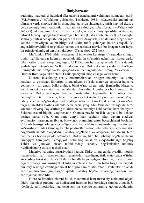 Ilmiybaza.uz 
xudoning mavjudligi haqidagi fikr qancha-qanchalarni vahimaga solmagan axir!» 
(V.L.Voronsov) «Tafakkur gulshani», Toshkent, 1981:- «Qayerdaki xudoni tan 
olinsa, u yerda shaxsga sig‘inish mavjud, qayerda shaxsga sig‘inish mavjud ekan, u 
yerda axloqiy burch tartibotlari buziladi va axloq yuz tuban ketadi» (O‘sha kitob, 
265-bet). «Dunyoning hech bir yeri yo‘qki, u joyda diniy qarashlar o‘rtasidagi 
tafovut tuproqni qonga bulg‘amayotgan bo‘lsa» (O‘sha kitob, 267-bet). «Agar aqlni 
samoviy tuhfasi deb qarab, shu gapni din xususida aytsak, u holda samo bizga o‘zaro 
kelisha olmaydigan va bir-biriga zid ikkita tuhfa yuborgan bo‘lib chiqadi. Bu 
anglashilmovchilikni to‘g‘rilash uchun din tabiatda mavjud bo‘lmagan xom-hayol 
bir prinsip ekanligini tan olish darkor» (O‘sha kitob, 272-bet). 
Ma’lumki, 1762-yilda yekaterina II imperator kursisiga o‘tirgandan so‘ng u 
o‘zini ma’rifatparvar hukmron podshoh sifatida ko‘rsatish uchun ma’rifatparvarlar 
bilan xatlar orqali aloqa bog‘lagan. U D.Didroni hurmat qilar edi. O‘sha davrda 
yashab ijod etayotgan Volterni aloqasi esa Didronikidan yaxshiroq bo‘lgan. 
Fransiyada ma’rifatparvarlar quvg‘inlikka uchraganlaridan so‘ng Yekaterina II 
Didroni Rossiyaga taklif etadi. Ensiklopediyani chop etishga va’da beradi. 
Didroni falsafaning azaliy muammolaridan bo‘lgan materiya va uning 
harakati to‘g‘risidagi fikrlariga to‘xtaladigan bo‘lsak, materiya- abstrakt hajm va 
geometrik jism emas, balki alohida, bizni o‘rab turgan aniq jismlardir. Materiya 
kichik molekula va atom zarrachalaridan iboratdir. Atomlar esa bo‘linmasdir. Bu 
qarashlar Didro yashagan davrdagi materialist faylasuflar ta’limotiga ham 
taalluqlidir. Didro fikricha, tabiat mangu va cheksizdir. U yaratilgan emas, g‘ayri 
tabiiy kuchlar to‘g‘risidagi uydirmalarga ishonish ham kerak emas. Bizni o‘rab 
turgan tabiatdan boshqa olamda hech narsa yo‘q. Shu tabiatdan tashqarida biror 
kuchni o‘zi yo‘q. Faylasufning ta’kidlashicha, materiya kabi harakat ham abadiydir. 
Sukunat esa nisbiydir, vaqtinchadir. Olamda paydo bo‘lish va yo‘q bo‘lishdan 
boshqa narsa yo‘q. Olam ham, dunyo ham sekinlik bilan davom etadigan 
evolyutsion jarayondan iborat. Hayvonot olamining qator bosqichlarini boshidan 
o‘tkazib, hozirgi holatiga ega bo‘lgan odamlarda tabiiy rivojlanishning oliy stixiyali 
ko‘rinishi seziladi. Olamdagi barcha predmetlar va hodisalar sababiy (deterministik) 
bog‘lanish hamda aloqadadir. Sababiy bog‘lanish va aloqador- sizliklarsiz biror 
predmet va hodisa paydo bo‘lmaydi. Didroning fikricha, sababiy bog‘lanishlarsiz 
taraqqiyot ham yo‘q. Taraqqiyot ushbu bog‘lanish va aloqadorliklarga bog‘liq. 
Tabiat 
va 
jamiyat, 
inson 
tafakkuridagi 
sababiy 
bog‘lanishlar 
umumiy 
rivojlanishning asosini tashkil etadi. 
Materiya va uning xususiyatlari haqida, Didro to‘xtalganda aytadiki, notirik 
materiyadan, ya’ni sezmaydigan materiyadan sezadigan, tirik materiyaga o‘tishni 
asoslashga harakat qilib o‘z fikrlarini baralla bayon qilgan. His-tuyg‘u, sezish jonli 
organizmlarga xos xususiyat ekanligini e’tirof etgan. Shu bilan birga materiyada 
umumiy sezishga o‘xshagan holat borligini ham eslatib o‘tadi. Mutafakkir olamda 
zaruriyat hukmronligini targ‘ib qiladi. Sababiy bog‘lanishlarning barchasi ham 
zaruriyatdan iboratdir. 
Didro ta’limotida olamni bilish muammosi ham markaziy o‘rinlarni olgan. 
Didro olamdagi predmet va hodisalarni insonlar bila borishiga shubha qilmadi. U 
idealistik ta’limotlardagi agnostitsizm va skeptitsizmlarning qonun-qoidalarini 
