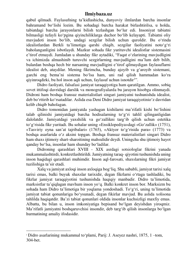 Ilmiybaza.uz 
qabul qilmadi. Faylasufning ta’kidlashicha, dunyoviy ilmlardan barcha insonlar 
bahramand bo‘lishi lozim. Bu sohadagi barcha harakat birlashtirilsa, u holda, 
tabiatdagi barcha jarayonlarni bilish tezlashgan bo‘lur edi. Insoniyat tabiatni 
bilmasligi tufayli ko‘pgina qiyinchiliklarga duchor bo‘lib kelayapti. Tabiatni oliy 
mavjudoti inson bo‘lib, undagi sezgilar bilish uchun quroldir. Bu o‘rinda 
idealistlardan Berkli ta’limotiga qarshi chiqib, sezgilar faoliyatini noto‘g‘ri 
baholanganligini isbotlaydi. Mazkur sohada fikr yurituvchi idealistlar sistemasini 
e’tirof etmaydi. Jumladan u shunday fikr aytadiki, “Faqat o‘zlarining mavjudligini 
va ichimizda almashinib turuvchi sezgirlarning mavjudligini ma’lum deb bilib, 
bulardan boshqa hech bir narsaning mavjudligini e’tirof qilmaydigan faylasuflarni 
idealist deb, ataydilar. Mening fikrimcha, bunday ajoyib va g‘aroyib sistemani, 
garchi eng bema’ni sistema bo‘lsa ham, uni rad qilish hammadan ko‘ra 
qiyinroqdirki, bu hol inson aqli uchun, faylasuf uchun isnotdir1”. 
Didro faoliyati, falsafasi jamiyat taraqqiyotiga ham qaratilgan. Ammo, sobiq 
sovet ittifoqi davridagi darslik va monografiyalarda bu jarayon hisobga olinmaydi. 
Didroni ham boshqa fransuz materialistlari singari jamiyatni tushunishda idealist, 
deb bo‘rttirib ko‘rsatadilar. Aslida esa Deni Didro jamiyat taraqqiyotinio‘z davridan 
kelib chiqib baholagan. 
Didro tomonidan jamiyatda yashagan kishilarni ma’rifatli kishi bo‘lishini 
talab qilinishi jamiyatdagi barcha hodisalarning to‘g‘ri tahlil qilinganligidan 
dalolatdir. Jamiyatdagi yaxshilik va go‘zallikni targ‘ib qilish uchun estetika 
to‘g‘risida fikr yuritadi. Bu sohalar uning «Ensiklopediya»dagi «Go‘zallik» (1751), 
«Tasviriy oyna san’at tajribalari» (1765), «Aktyor to‘g‘risida para» (1773) va 
boshqa asarlarida o‘z aksini topgan. Boshqa fransuz materialistlari singari Didro 
ham shaxs ijtimoiy shart-sharoitining mahsulidir deydi. Uningcha shu ijtimoiy hayot 
qanday bo‘lsa, insonlar ham shunday bo‘ladilar. 
Didroning qarashlari XVIII - XIX asrdagi sotsiologlar fikrini yanada 
mukammalashtirdi, konkretlashtirildi. Jamiyatning taraq- qiyotini tushunishda uning 
inson haqidagi qarashlari muhimdir. Inson aql-farosati, shaxslarning fikri jamiyat 
tuzilishiga ta’sir etadi. 
Xalq va jamiyat axloqi inson axloqiga bog‘liq. Shu sababli, jamiyat tarixi xalq 
tarixi emas, balki buyuk shaxslar tarixidir, degan fikrlarni o‘rtaga tashladiki, bu 
fikrlar jamiyat taraqqiyotini tushunishda haqiqiy manbadir. Didro ta’limotida, 
marksistlar ta’qiqlagan mavhum inson yo‘q. Balki konkret inson bor. Marksizm bu 
sohada ham Didro ta’limotiga bir yoqlama yondoshadi. To‘g‘ri, uning ta’limotida 
jamiyat tabiat qonunlariga bo‘ysunadi, degan fikirlar mavjud. Bu aslida xolisona 
tahlilda haqiqatdir. Ba’zi tabiat qonunlari oldida insonlar kuchsizligi maxfiy emas. 
Albatta, bu bilan u, inson imkoniyatiga bepisand bo‘lgan deyishdan yiroqmiz. 
Ma’rifatli jamiyatni boshqaruvchisi insondir, deb targ‘ib qilish insonlarga bo‘lgan 
hurmatining amaliy ifodasidir. 
                                                 
1 Didro asarlarining mukammal tо‘plami, Parij: J. Aseyez nashri, 1875, 1 –tom, 
304-bet. 
