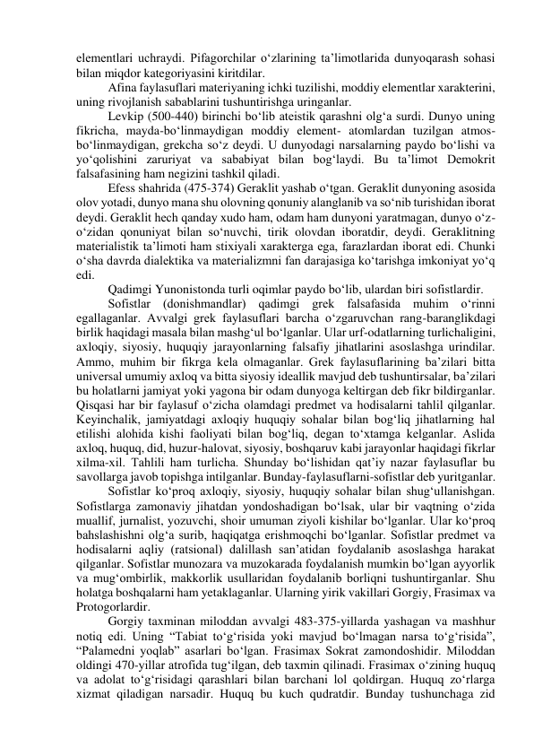 elementlari uchraydi. Pifagorchilar o‘zlarining ta’limotlarida dunyoqarash sohasi 
bilan miqdor kategoriyasini kiritdilar. 
Afina faylasuflari materiyaning ichki tuzilishi, moddiy elementlar xarakterini, 
uning rivojlanish sabablarini tushuntirishga uringanlar. 
Levkip (500-440) birinchi bo‘lib ateistik qarashni olg‘a surdi. Dunyo uning 
fikricha, mayda-bo‘linmaydigan moddiy element- atomlardan tuzilgan atmos-
bo‘linmaydigan, grekcha so‘z deydi. U dunyodagi narsalarning paydo bo‘lishi va 
yo‘qolishini zaruriyat va sababiyat bilan bog‘laydi. Bu ta’limot Demokrit 
falsafasining ham negizini tashkil qiladi. 
Efess shahrida (475-374) Geraklit yashab o‘tgan. Geraklit dunyoning asosida 
olov yotadi, dunyo mana shu olovning qonuniy alanglanib va so‘nib turishidan iborat 
deydi. Geraklit hech qanday xudo ham, odam ham dunyoni yaratmagan, dunyo o‘z-
o‘zidan qonuniyat bilan so‘nuvchi, tirik olovdan iboratdir, deydi. Geraklitning 
materialistik ta’limoti ham stixiyali xarakterga ega, farazlardan iborat edi. Chunki 
o‘sha davrda dialektika va materializmni fan darajasiga ko‘tarishga imkoniyat yo‘q 
edi. 
Qadimgi Yunonistonda turli oqimlar paydo bo‘lib, ulardan biri sofistlardir. 
Sofistlar (donishmandlar) qadimgi grek falsafasida muhim o‘rinni 
egallaganlar. Avvalgi grek faylasuflari barcha o‘zgaruvchan rang-baranglikdagi 
birlik haqidagi masala bilan mashg‘ul bo‘lganlar. Ular urf-odatlarning turlichaligini, 
axloqiy, siyosiy, huquqiy jarayonlarning falsafiy jihatlarini asoslashga urindilar. 
Ammo, muhim bir fikrga kela olmaganlar. Grek faylasuflarining ba’zilari bitta 
universal umumiy axloq va bitta siyosiy ideallik mavjud deb tushuntirsalar, ba’zilari 
bu holatlarni jamiyat yoki yagona bir odam dunyoga keltirgan deb fikr bildirganlar. 
Qisqasi har bir faylasuf o‘zicha olamdagi predmet va hodisalarni tahlil qilganlar. 
Keyinchalik, jamiyatdagi axloqiy huquqiy sohalar bilan bog‘liq jihatlarning hal 
etilishi alohida kishi faoliyati bilan bog‘liq, degan to‘xtamga kelganlar. Aslida 
axloq, huquq, did, huzur-halovat, siyosiy, boshqaruv kabi jarayonlar haqidagi fikrlar 
xilma-xil. Tahlili ham turlicha. Shunday bo‘lishidan qat’iy nazar faylasuflar bu 
savollarga javob topishga intilganlar. Bunday-faylasuflarni-sofistlar deb yuritganlar. 
Sofistlar ko‘proq axloqiy, siyosiy, huquqiy sohalar bilan shug‘ullanishgan. 
Sofistlarga zamonaviy jihatdan yondoshadigan bo‘lsak, ular bir vaqtning o‘zida 
muallif, jurnalist, yozuvchi, shoir umuman ziyoli kishilar bo‘lganlar. Ular ko‘proq 
bahslashishni olg‘a surib, haqiqatga erishmoqchi bo‘lganlar. Sofistlar predmet va 
hodisalarni aqliy (ratsional) dalillash san’atidan foydalanib asoslashga harakat 
qilganlar. Sofistlar munozara va muzokarada foydalanish mumkin bo‘lgan ayyorlik 
va mug‘ombirlik, makkorlik usullaridan foydalanib borliqni tushuntirganlar. Shu 
holatga boshqalarni ham yetaklaganlar. Ularning yirik vakillari Gorgiy, Frasimax va 
Protogorlardir. 
Gorgiy taxminan miloddan avvalgi 483-375-yillarda yashagan va mashhur 
notiq edi. Uning “Tabiat to‘g‘risida yoki mavjud bo‘lmagan narsa to‘g‘risida”, 
“Palamedni yoqlab” asarlari bo‘lgan. Frasimax Sokrat zamondoshidir. Miloddan 
oldingi 470-yillar atrofida tug‘ilgan, deb taxmin qilinadi. Frasimax o‘zining huquq 
va adolat to‘g‘risidagi qarashlari bilan barchani lol qoldirgan. Huquq zo‘rlarga 
xizmat qiladigan narsadir. Huquq bu kuch qudratdir. Bunday tushunchaga zid 
