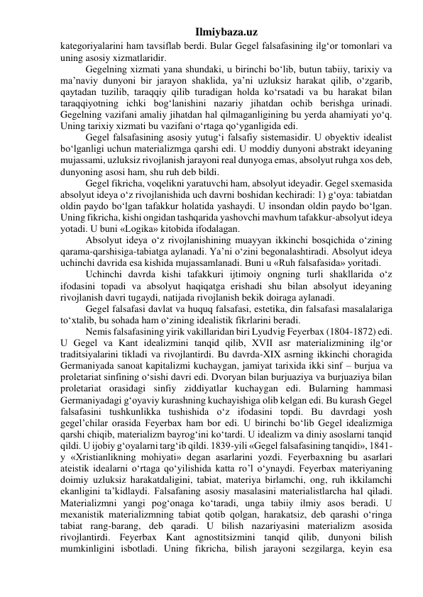 Ilmiybaza.uz 
kategoriyalarini ham tavsiflab berdi. Bular Gegel falsafasining ilg‘or tomonlari va 
uning asosiy xizmatlaridir. 
Gegelning xizmati yana shundaki, u birinchi bo‘lib, butun tabiiy, tarixiy va 
ma’naviy dunyoni bir jarayon shaklida, ya’ni uzluksiz harakat qilib, o‘zgarib, 
qaytadan tuzilib, taraqqiy qilib turadigan holda ko‘rsatadi va bu harakat bilan 
taraqqiyotning ichki bog‘lanishini nazariy jihatdan ochib berishga urinadi. 
Gegelning vazifani amaliy jihatdan hal qilmaganligining bu yerda ahamiyati yo‘q. 
Uning tarixiy xizmati bu vazifani o‘rtaga qo‘yganligida edi. 
Gegel falsafasining asosiy yutug‘i falsafiy sistemasidir. U obyektiv idealist 
bo‘lganligi uchun materializmga qarshi edi. U moddiy dunyoni abstrakt ideyaning 
mujassami, uzluksiz rivojlanish jarayoni real dunyoga emas, absolyut ruhga xos deb, 
dunyoning asosi ham, shu ruh deb bildi. 
Gegel fikricha, voqelikni yaratuvchi ham, absolyut ideyadir. Gegel sxemasida 
absolyut ideya o‘z rivojlanishida uch davrni boshidan kechiradi: 1) g‘oya: tabiatdan 
oldin paydo bo‘lgan tafakkur holatida yashaydi. U insondan oldin paydo bo‘lgan. 
Uning fikricha, kishi ongidan tashqarida yashovchi mavhum tafakkur-absolyut ideya 
yotadi. U buni «Logika» kitobida ifodalagan. 
Absolyut ideya o‘z rivojlanishining muayyan ikkinchi bosqichida o‘zining 
qarama-qarshisiga-tabiatga aylanadi. Ya’ni o‘zini begonalashtiradi. Absolyut ideya 
uchinchi davrida esa kishida mujassamlanadi. Buni u «Ruh falsafasida» yoritadi. 
Uchinchi davrda kishi tafakkuri ijtimoiy ongning turli shakllarida o‘z 
ifodasini topadi va absolyut haqiqatga erishadi shu bilan absolyut ideyaning 
rivojlanish davri tugaydi, natijada rivojlanish bekik doiraga aylanadi. 
Gegel falsafasi davlat va huquq falsafasi, estetika, din falsafasi masalalariga 
to‘xtalib, bu sohada ham o‘zining idealistik fikrlarini beradi. 
Nemis falsafasining yirik vakillaridan biri Lyudvig Feyerbax (1804-1872) edi. 
U Gegel va Kant idealizmini tanqid qilib, XVII asr materializmining ilg‘or 
traditsiyalarini tikladi va rivojlantirdi. Bu davrda-XIX asrning ikkinchi choragida 
Germaniyada sanoat kapitalizmi kuchaygan, jamiyat tarixida ikki sinf – burjua va 
proletariat sinfining o‘sishi davri edi. Dvoryan bilan burjuaziya va burjuaziya bilan 
proletariat orasidagi sinfiy ziddiyatlar kuchaygan edi. Bularning hammasi 
Germaniyadagi g‘oyaviy kurashning kuchayishiga olib kelgan edi. Bu kurash Gegel 
falsafasini tushkunlikka tushishida o‘z ifodasini topdi. Bu davrdagi yosh 
gegel’chilar orasida Feyerbax ham bor edi. U birinchi bo‘lib Gegel idealizmiga 
qarshi chiqib, materializm bayrog‘ini ko‘tardi. U idealizm va diniy asoslarni tanqid 
qildi. U ijobiy g‘oyalarni targ‘ib qildi. 1839-yili «Gegel falsafasining tanqidi», 1841-
y «Xristianlikning mohiyati» degan asarlarini yozdi. Feyerbaxning bu asarlari 
ateistik idealarni o‘rtaga qo‘yilishida katta ro’l o‘ynaydi. Feyerbax materiyaning 
doimiy uzluksiz harakatdaligini, tabiat, materiya birlamchi, ong, ruh ikkilamchi 
ekanligini ta’kidlaydi. Falsafaning asosiy masalasini materialistlarcha hal qiladi. 
Materializmni yangi pog‘onaga ko‘taradi, unga tabiiy ilmiy asos beradi. U 
mexanistik materializmning tabiat qotib qolgan, harakatsiz, deb qarashi o‘ringa 
tabiat rang-barang, deb qaradi. U bilish nazariyasini materializm asosida 
rivojlantirdi. Feyerbax Kant agnostitsizmini tanqid qilib, dunyoni bilish 
mumkinligini isbotladi. Uning fikricha, bilish jarayoni sezgilarga, keyin esa 
