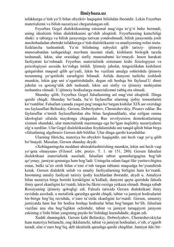 Ilmiybaza.uz 
tafakkurga o‘tish yo‘li bilan obyektiv haqiqatni bilishdan iboratdir. Lekin Feyerbax 
materializmi va bilish nazariyasi chegaralangan edi. 
Feyerbax Gegel dialektikasining ratsional mag‘ziga to‘g‘ri baho bermadi, 
uning idealizmi bilan dialektikasini qo‘shib uloqtirdi. Feyerbaxning kamchiligi 
shuki: u tabiatga va bilish jarayoniga tarixan yondoshmadi, bilish jarayonida jonli 
mushohadadan abstrakt tafakkurga o‘tish dialektikasini va amaliyotning rolini meta- 
fiziklarcha tushuntirdi. Ya’ni bilishning subyekti qilib tarixiy- ijtimoiy 
munosabatdan tashqaridagi mavhum insonni oladi, kishilarni biologik tarzda 
tushunadi, lekin, ular orasidagi sinfiy munosabatni ko‘rmaydi. Inson harakati 
faoliyatini ko‘rolmadi. Feyerbax materialistik sistemani kishi fiziologiyasi va 
psixologiyasi asosida ko‘rishga intildi. Ijtimoiy jaholat, tengsizlikdan kishilarni 
qutqarishni maqsad qilib qo‘yadi, lekin bu vazifani amalga oshirishda ijtimoiy 
tuzumning yo‘qotilishi zarurligini bilmadi. Aslida dunyoni turlicha izohlash 
mumkin, lekin gap uni o‘zgartirishdadir, degan edi boshqa bir faylasuf.U dinni 
jaholat va qorong‘ulik deb tushundi, lekin uni sinfiy va ijtimoiy mohiyatini 
tushuntira olmadi. U ijtimoiy hodisalarga materializmni tatbiq eta olmadi. 
Shunday qilib, Feyerbax Gegel falsafasining asl mag‘zini uloqtirdi. Dinga 
qarshi chiqdi. Shunday bo‘lsada, ba’zi faylasuflar ularning ijobiy tomonlarini 
ko‘rsatdilar. Falsafani yanada yuqori pog‘onaga ko‘targan kishilar XIX asr oxiridagi 
rus faylasuflari Belinskiy, Gersen, Dobrolyubov, Chernishevskiy, Pisarev edilar. Bu 
faylasuflar o‘tmish faylasuflaridan shu bilan farqlanadilarki, ular ezilgan omma 
ideologlari sifatida maydonga chiqqanlar. Rus revolyutsion demokratlarining 
xizmati shundaki, ular materialistik mazmunga ega bo‘lgan inqilobiy nazariyalarni 
olg‘a surdilar. Ular Gegel dialektikasidan foydalanishda uni tanqid qilish bilan birga 
«falsafaning algebrasi» Gersen deb bildilar. Ular dinga qarshi kurashdilar. 
Ularning fikricha, materiya bu obyektiv haqiqatdir, uni hech vaqt yo‘q qilib 
bo‘lmaydi. Masalan, Gersen shunday deydi: 
«Xohlaganingcha moddani abstraktlashtirishing mumkin, lekin uni hech vaqt 
yo‘qota olmaysan» (Filosof. izbr. proizv. T. 1. str 151, 280). Gersen falsafasi 
dialektikani materialistik asosladi, falsafani tabiat qonunlarigagina bog‘lab 
qo‘ymay, jamiyat qonuniga ham bog‘ladi. Uningcha odam faqat fikr yurituvchigina 
emas, balki ta’sir etish bilan o‘zini o‘rab turgan tabiatni maqsadga bo‘ysundirish 
kerak. Gersen dialektik uslub va amaliy faoliyatlarning birligini ham ko‘rsatdi. 
Insonning amaliy faoliyati tarixiy ijodiy kuchlardan iboratdir, deydi u. Amaliyot 
bilan nazariya birga borishi kerakligini ta’kidladi, dunyoni qayta qurishda falsafa 
ilmiy qurol ekanligini ko‘rsatdi, lekin bu fikrni oxiriga yetkaza olmadi. Bunga sabab 
Rossiyaning ijtimoiy qoloqligi edi. Falsafa tarixida Gersen dialektikani ilmiy 
ravishda asosladi, u metafizik qarashga qarshi chiqdi, tabiat va jamiyat hodisalarini 
bir-biriga bog‘liq ravishda, o‘zaro ta’sirda ekanligini ko‘rsatdi. Gersen, umumiy 
jamiyatda ham har bir hodisa boshqa hodisalar bilan bog‘langan bo‘lib, falsafani 
vazifasi ana shu bog‘liqlikni ochishdir, tabiat va jamiyat taraqqiyoti jarayoni 
eskining o‘lishi bilan yangining paydo bo‘lishidagi kurashdadir, degan edi. 
Xuddi shuningdek, Gersen kabi Belinskiy, Dobrolyubov, Chernishevskiylar 
ham materiya birlamchi, ong ikkilamchi, tabiat va jamiyat hodisalari, o‘sib, o‘zgarib 
turadi, ular o‘zaro bog‘liq, deb idealistik qarashga qarshi chiqdilar. Jamiyat ikki bir-
