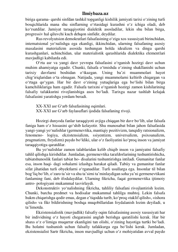 Ilmiybaza.uz 
biriga qarama- qarshi sinfdan tashkil topganligi kishilik jamiyati tarixi o‘zining turli 
bosqichlarida mana shu sinflarning o‘rtasidagi kurashni o‘z ichiga oladi, deb 
ko‘rsatdilar. Jamiyat taraqqiyotini dialektik asosladilar, lekin shu bilan birga, 
progressiv hal qiluvchi kuch dehqon sinfidir, deydilar. 
Rus revolyutsion demokratlari falsafasining o‘ziga xos xususiyati birinchidan, 
internatsional yo‘nalishga ega ekanligi, ikkinchidan, ularning falsafaning asosiy 
masalasini materializm asosida tushungan holda idealizm va dinga qarshi 
kurashganlari, uchinchidan, ular materialistik qarashlarida dialektika elementlari 
mavjudligi kabilarda edi. 
O‘rta asr va yangi davr yevropa falsafasini o‘rganish hozirgi davr uchun 
muhim ahamiyatga egadir. Chunki, falsafa o‘tmishda o‘zining shakllanishi uchun 
tarixiy 
davrlarni 
boshidan 
o‘tkazgan. 
Uning 
ba’zi 
muammolari 
hayot 
chig‘iriqlaridan o‘ta olmagan. Natijada, yangi muammolarni keltirib chiqargan va 
o‘rtaga qo‘ygan. Har bir davr o‘zining yutuqlariga ega bo‘lishi bilan birga 
kamchiliklariga ham egadir. Falsafa tarixini o‘rganish hozirgi zamon kishilarining 
falsafiy tafakkurini rivojlanishiga asos bo‘ladi. Tarixga nazar tashlab kelajak 
falsafasini yaratishga yordam beradi. 
 
XX-XXI asr G‘arb falsafasining oqimlari. 
XX-XXI asr G‘arb faylasuflari ijodida falsafaning rivoji. 
 
Hozirgi dunyoda fanlar taraqqiyoti avjiga chiqqan bir davr bo‘lib, ular falsafa 
faniga ham o‘z hissasini qo‘shib kelayotir. Shu munosabat bilan jahon falsafasida 
yangi-yangi yo‘nalishlar (germenevtika, mantiqiy pozitivizm, tanqidiy ratsionalizm, 
fenomeno- logiya, ekzistensializm, ssiyentizm, universalizm, psixoanalizm, 
pragmatizm, freydizm) paydo bo‘ldiki, ular o‘z faoliyatini ko‘proq inson va jamiyat 
taraqqiyotiga qaratdilar. 
Bu yo‘nalishlar zamon talablaridan kelib chiqib inson va jamiyatni falsafiy 
tahlil qilishga kirishdilar. Jumladan, germenevtika tarafdorlarining tushuntirishicha, 
tabiatshunoslik fanlari tabiat ho- disalarini tushuntirishga intiladi. Gumanitar fanlar 
esa, inson haqi- dagi sohalarni izlashga harakat qiladi. Tabiiy va gumanitar fanlar 
sifat jihatidan turli obyektlarni o‘rganadilar. Turli usullarga ega. Insonlar til bilan 
bog‘liq bo‘lib, o‘zaro ta’sir va shu ta’sirni ta’minlaydigan soha ya’ni germenevtikani 
fanlarning fani, deb ifodalaydilar. Ularning fikricha, faqat germenevtika ijtimoiy 
antro- pologiyani mukammal tasvirlaydi. 
Dekonstruktiv yo‘nalishning fikricha, tahliliy falsafani rivojlantirish lozim. 
Chunki, barcha predmet va hodisalar mukammal tahlilga muhtoj. Lekin falsafa 
hukm chiqarishga qodir emas, degan e’tiqodda turib, ko‘proq «taklif qilish», «ishora 
qilish» va fikr bildirishning boshqa muqobillaridan foydalanish lozim deyiladi, u 
ta’limotda. 
Ekzistensialistik (mavjudlik) falsafiy oqim falsafasining asosiy xususiyati har 
bir individning o‘z hayoti chegarasini anglab berishga qaratilishi kerak. Har bir 
shaxs o‘z o‘limiga muqarrar ekanligini tan olishi, o‘zining hayotiga turtki bo‘ladi. 
Bu holatni tushunish uchun falsafiy tafakkurga ega bo‘lishi kerak. Jumladan, 
ekzistensialist Sartr fikricha, inson mavjudligi uchun o‘z mohiyatidan avval paydo 
