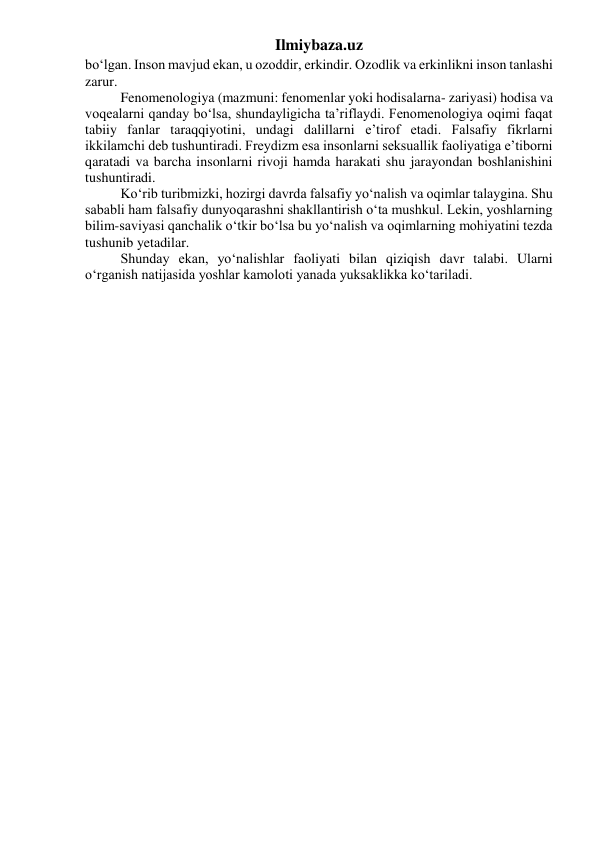 Ilmiybaza.uz 
bo‘lgan. Inson mavjud ekan, u ozoddir, erkindir. Ozodlik va erkinlikni inson tanlashi 
zarur. 
Fenomenologiya (mazmuni: fenomenlar yoki hodisalarna- zariyasi) hodisa va 
voqealarni qanday bo‘lsa, shundayligicha ta’riflaydi. Fenomenologiya oqimi faqat 
tabiiy fanlar taraqqiyotini, undagi dalillarni e’tirof etadi. Falsafiy fikrlarni 
ikkilamchi deb tushuntiradi. Freydizm esa insonlarni seksuallik faoliyatiga e’tiborni 
qaratadi va barcha insonlarni rivoji hamda harakati shu jarayondan boshlanishini 
tushuntiradi. 
Ko‘rib turibmizki, hozirgi davrda falsafiy yo‘nalish va oqimlar talaygina. Shu 
sababli ham falsafiy dunyoqarashni shakllantirish o‘ta mushkul. Lekin, yoshlarning 
bilim-saviyasi qanchalik o‘tkir bo‘lsa bu yo‘nalish va oqimlarning mohiyatini tezda 
tushunib yetadilar. 
Shunday ekan, yo‘nalishlar faoliyati bilan qiziqish davr talabi. Ularni 
o‘rganish natijasida yoshlar kamoloti yanada yuksaklikka ko‘tariladi. 
 
