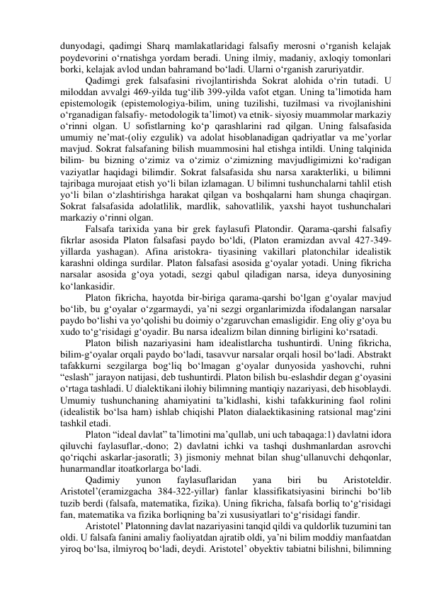 dunyodagi, qadimgi Sharq mamlakatlaridagi falsafiy merosni o‘rganish kelajak 
poydevorini o‘rnatishga yordam beradi. Uning ilmiy, madaniy, axloqiy tomonlari 
borki, kelajak avlod undan bahramand bo‘ladi. Ularni o‘rganish zaruriyatdir. 
Qadimgi grek falsafasini rivojlantirishda Sokrat alohida o‘rin tutadi. U 
miloddan avvalgi 469-yilda tug‘ilib 399-yilda vafot etgan. Uning ta’limotida ham 
epistemologik (epistemologiya-bilim, uning tuzilishi, tuzilmasi va rivojlanishini 
o‘rganadigan falsafiy- metodologik ta’limot) va etnik- siyosiy muammolar markaziy 
o‘rinni olgan. U sofistlarning ko‘p qarashlarini rad qilgan. Uning falsafasida 
umumiy ne’mat-(oliy ezgulik) va adolat hisoblanadigan qadriyatlar va me’yorlar 
mavjud. Sokrat falsafaning bilish muammosini hal etishga intildi. Uning talqinida 
bilim- bu bizning o‘zimiz va o‘zimiz o‘zimizning mavjudligimizni ko‘radigan 
vaziyatlar haqidagi bilimdir. Sokrat falsafasida shu narsa xarakterliki, u bilimni 
tajribaga murojaat etish yo‘li bilan izlamagan. U bilimni tushunchalarni tahlil etish 
yo‘li bilan o‘zlashtirishga harakat qilgan va boshqalarni ham shunga chaqirgan. 
Sokrat falsafasida adolatlilik, mardlik, sahovatlilik, yaxshi hayot tushunchalari 
markaziy o‘rinni olgan. 
Falsafa tarixida yana bir grek faylasufi Platondir. Qarama-qarshi falsafiy 
fikrlar asosida Platon falsafasi paydo bo‘ldi, (Platon eramizdan avval 427-349-
yillarda yashagan). Afina aristokra- tiyasining vakillari platonchilar idealistik 
karashni oldinga surdilar. Platon falsafasi asosida g‘oyalar yotadi. Uning fikricha 
narsalar asosida g‘oya yotadi, sezgi qabul qiladigan narsa, ideya dunyosining 
ko‘lankasidir. 
Platon fikricha, hayotda bir-biriga qarama-qarshi bo‘lgan g‘oyalar mavjud 
bo‘lib, bu g‘oyalar o‘zgarmaydi, ya’ni sezgi organlarimizda ifodalangan narsalar 
paydo bo‘lishi va yo‘qolishi bu doimiy o‘zgaruvchan emasligidir. Eng oliy g‘oya bu 
xudo to‘g‘risidagi g‘oyadir. Bu narsa idealizm bilan dinning birligini ko‘rsatadi. 
Platon bilish nazariyasini ham idealistlarcha tushuntirdi. Uning fikricha, 
bilim-g‘oyalar orqali paydo bo‘ladi, tasavvur narsalar orqali hosil bo‘ladi. Abstrakt 
tafakkurni sezgilarga bog‘liq bo‘lmagan g‘oyalar dunyosida yashovchi, ruhni 
“eslash” jarayon natijasi, deb tushuntirdi. Platon bilish bu-eslashdir degan g‘oyasini 
o‘rtaga tashladi. U dialektikani ilohiy bilimning mantiqiy nazariyasi, deb hisoblaydi. 
Umumiy tushunchaning ahamiyatini ta’kidlashi, kishi tafakkurining faol rolini 
(idealistik bo‘lsa ham) ishlab chiqishi Platon dialaektikasining ratsional mag‘zini 
tashkil etadi. 
Platon “ideal davlat” ta’limotini ma’qullab, uni uch tabaqaga:1) davlatni idora 
qiluvchi faylasuflar,-dono; 2) davlatni ichki va tashqi dushmanlardan asrovchi 
qo‘riqchi askarlar-jasoratli; 3) jismoniy mehnat bilan shug‘ullanuvchi dehqonlar, 
hunarmandlar itoatkorlarga bo‘ladi. 
Qadimiy 
yunon 
faylasuflaridan 
yana 
biri 
bu 
Aristoteldir. 
Aristotel’(eramizgacha 384-322-yillar) fanlar klassifikatsiyasini birinchi bo‘lib 
tuzib berdi (falsafa, matematika, fizika). Uning fikricha, falsafa borliq to‘g‘risidagi 
fan, matematika va fizika borliqning ba’zi xususiyatlari to‘g‘risidagi fandir. 
Aristotel’ Platonning davlat nazariyasini tanqid qildi va quldorlik tuzumini tan 
oldi. U falsafa fanini amaliy faoliyatdan ajratib oldi, ya’ni bilim moddiy manfaatdan 
yiroq bo‘lsa, ilmiyroq bo‘ladi, deydi. Aristotel’ obyektiv tabiatni bilishni, bilimning 
