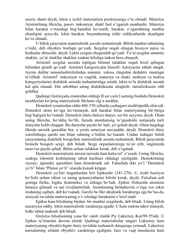 asosiy sharti deydi, lekin u izchil materializm pozitsiyasiga o‘ta olmadi. Materiya 
Aristotelning fikricha, passiv imkoniyat, shakl faol o‘zgarish manbaidir. Materiya 
bilan harakat o‘rtasidagi bog‘lanishni ko‘rsatib, harakat, o‘zgarishning manbai 
ekanligini aytsa-da, lekin harakat, buyumlarning ichki ziddiyatlarida ekanligini 
ko‘ra olmadi. 
U bilish jarayonini materialistik asosda tushuntiradi. Bilish manbai tabiatning 
o‘zidir, deb obyektiv borliqni qo‘yadi. Sezgilar orqali olingan hissiyot narsa va 
hodisalar obrazidir, deydi. Lekin sezgini chegaralab qo‘yadi. Ya’ni sezgilar umumiy 
shaklni, ya’ni shakllar shaklini-xudoni bilishga imkon bera olmaydi. 
Aristotel sezgilar asosida topilgan bilimni tafakkur orqali hosil qilingan 
bilimdan ajratib qo‘yadi. Aristotel kategoriyalar klassifi- katsiyasini ishlab chiqdi. 
Ayrim dalilar umumlashtirilishidan umumiy xulosa chiqishni deduktiv mantiqni 
ta’rifladi. Aristotel’ imkoniyat va voqelik, materiya va shakl, mohiyat va hodisa 
kategoriyalarini dialektik asosida tushuntirishga urindi, lekin to‘la dialektik asosda 
hal qila olmadi. Din arboblari uning dialektikasini uloqtirib, metafizikasini olib 
qoldilar. 
Qadimgi Gretsiyada eramizdan oldingi II asr oxiri I asrning boshida Demokrit 
tarafdorlari ko‘proq materialistik fikrlarni olg‘a surdilar. 
Demokrit (eramizdan oldin 460-370-yillarda yashagan) ensiklopedik olim edi. 
Demokrit atom ko‘zga ko‘rinmaydi, deb harakat bilan materiyaning bir-biriga 
bog‘liqligini ko‘rsatadi. Demokrit olam cheksiz dunyo, yer bir sayyora, deydi. Olam 
uning fikricha, bo‘shliq bo‘lib, fazoda atomlarning to‘qnashishi natijasida turli 
dunyolar kelib chiqqan. Bu dunyolar paydo bo‘ladi, yo‘qoladi deydi. Olam haqidagi 
fikrida ateistik qarashlar bor, u yerda zaruriyat mavjuddir, deydi. Demokrit diniy 
xurofotlarga qarshi tan bilan ruhning o‘lishini ko‘rsatadi. Undan tashqari bilish 
jarayonining dialektik bosqichini materialistik asosda tushuntirdi. Bilish jarayonida 
birinchi bosqich sezgi, deb biladi. Sezgi organlarimizga ta’sir etib, ongimizda 
tasavvur paydo qiladi. Bilim uchun tafakkur kerak, deb o‘rgatadi. 
Demokrit materializmi ateizm tarixida ham katta rol’ o‘ynadi. Uning fikricha, 
xudoga ishonish kishilarning tabiat kuchlari oldidagi ojizligidir. Demokritning 
siyosiy, iqtisodiy qarashlari ham demokratik edi. Falsafada ikki yo‘l “Demokrit 
yo‘li” bilan “Platon yo‘li” orasida kurash ketgan. 
Demokrit yo‘lini tutganlardan biri Epikurdir (341-270). U, kishi baxtiyor 
bo‘lishi uchun tabiat va uning qonuniyatlarini bilishi kerak, deydi. Falsafani uch 
qismga fizika, logika (kanonika) va etikaga bo‘ladi. Epikur fizikasida atomizm 
himoya qilinadi va uni rivojlantiriladi. Atomlarning birlashuvini o‘ziga xos erkin 
irodaning oqibati, deb ko‘rsatadi. Garchi bu fikr idealistik harakterga ega bo‘lsa-da, 
stixiyali ravishda materiyaning o‘z ichidagi harakatini e’tirof etadi. 
Epikur ham bilishning birdan- bir manbai sezgilarda, deb biladi. Uning bilish 
nazariyasi oddiy, lekin materialistik xarakterga egadir. U ham xudoni inkor etmaydi, 
balki tabiat mahsuli deb biladi. 
Gretsiya falsafasining yana bir vakili rimlik Piy Lukretsiy Kar(99-55)dir. U 
Epikur ta’limotini davom ettirdi. Qadimgi materialistlar singari Lukretsiy ham 
materiyaning obyektivligini ilmiy ravishda tushunish darajasiga yetmadi. Lukretsiy 
narsalarning sifatini obyektiv xarakterga egaligini, fazo va vaqt masalasini ham 
