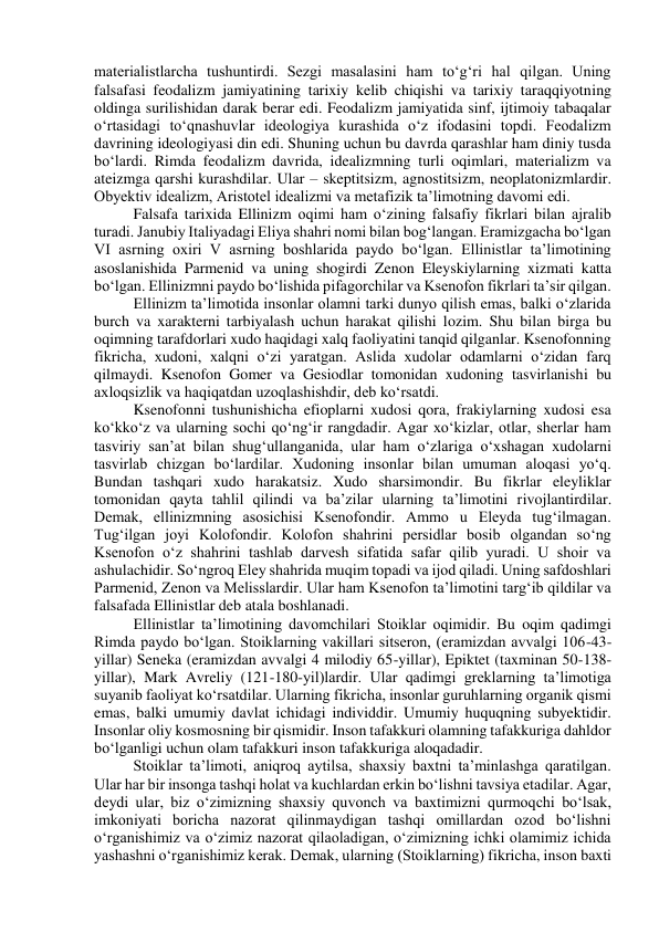 materialistlarcha tushuntirdi. Sezgi masalasini ham to‘g‘ri hal qilgan. Uning 
falsafasi feodalizm jamiyatining tarixiy kelib chiqishi va tarixiy taraqqiyotning 
oldinga surilishidan darak berar edi. Feodalizm jamiyatida sinf, ijtimoiy tabaqalar 
o‘rtasidagi to‘qnashuvlar ideologiya kurashida o‘z ifodasini topdi. Feodalizm 
davrining ideologiyasi din edi. Shuning uchun bu davrda qarashlar ham diniy tusda 
bo‘lardi. Rimda feodalizm davrida, idealizmning turli oqimlari, materializm va 
ateizmga qarshi kurashdilar. Ular – skeptitsizm, agnostitsizm, neoplatonizmlardir. 
Obyektiv idealizm, Aristotel idealizmi va metafizik ta’limotning davomi edi. 
Falsafa tarixida Ellinizm oqimi ham o‘zining falsafiy fikrlari bilan ajralib 
turadi. Janubiy Italiyadagi Eliya shahri nomi bilan bog‘langan. Eramizgacha bo‘lgan 
VI asrning oxiri V asrning boshlarida paydo bo‘lgan. Ellinistlar ta’limotining 
asoslanishida Parmenid va uning shogirdi Zenon Eleyskiylarning xizmati katta 
bo‘lgan. Ellinizmni paydo bo‘lishida pifagorchilar va Ksenofon fikrlari ta’sir qilgan. 
Ellinizm ta’limotida insonlar olamni tarki dunyo qilish emas, balki o‘zlarida 
burch va xarakterni tarbiyalash uchun harakat qilishi lozim. Shu bilan birga bu 
oqimning tarafdorlari xudo haqidagi xalq faoliyatini tanqid qilganlar. Ksenofonning 
fikricha, xudoni, xalqni o‘zi yaratgan. Aslida xudolar odamlarni o‘zidan farq 
qilmaydi. Ksenofon Gomer va Gesiodlar tomonidan xudoning tasvirlanishi bu 
axloqsizlik va haqiqatdan uzoqlashishdir, deb ko‘rsatdi. 
Ksenofonni tushunishicha efioplarni xudosi qora, frakiylarning xudosi esa 
ko‘kko‘z va ularning sochi qo‘ng‘ir rangdadir. Agar xo‘kizlar, otlar, sherlar ham 
tasviriy san’at bilan shug‘ullanganida, ular ham o‘zlariga o‘xshagan xudolarni 
tasvirlab chizgan bo‘lardilar. Xudoning insonlar bilan umuman aloqasi yo‘q. 
Bundan tashqari xudo harakatsiz. Xudo sharsimondir. Bu fikrlar eleyliklar 
tomonidan qayta tahlil qilindi va ba’zilar ularning ta’limotini rivojlantirdilar. 
Demak, ellinizmning asosichisi Ksenofondir. Ammo u Eleyda tug‘ilmagan. 
Tug‘ilgan joyi Kolofondir. Kolofon shahrini persidlar bosib olgandan so‘ng 
Ksenofon o‘z shahrini tashlab darvesh sifatida safar qilib yuradi. U shoir va 
ashulachidir. So‘ngroq Eley shahrida muqim topadi va ijod qiladi. Uning safdoshlari 
Parmenid, Zenon va Melisslardir. Ular ham Ksenofon ta’limotini targ‘ib qildilar va 
falsafada Ellinistlar deb atala boshlanadi. 
Ellinistlar ta’limotining davomchilari Stoiklar oqimidir. Bu oqim qadimgi 
Rimda paydo bo‘lgan. Stoiklarning vakillari sitseron, (eramizdan avvalgi 106-43-
yillar) Seneka (eramizdan avvalgi 4 milodiy 65-yillar), Epiktet (taxminan 50-138-
yillar), Mark Avreliy (121-180-yil)lardir. Ular qadimgi greklarning ta’limotiga 
suyanib faoliyat ko‘rsatdilar. Ularning fikricha, insonlar guruhlarning organik qismi 
emas, balki umumiy davlat ichidagi individdir. Umumiy huquqning subyektidir. 
Insonlar oliy kosmosning bir qismidir. Inson tafakkuri olamning tafakkuriga dahldor 
bo‘lganligi uchun olam tafakkuri inson tafakkuriga aloqadadir. 
Stoiklar ta’limoti, aniqroq aytilsa, shaxsiy baxtni ta’minlashga qaratilgan. 
Ular har bir insonga tashqi holat va kuchlardan erkin bo‘lishni tavsiya etadilar. Agar, 
deydi ular, biz o‘zimizning shaxsiy quvonch va baxtimizni qurmoqchi bo‘lsak, 
imkoniyati boricha nazorat qilinmaydigan tashqi omillardan ozod bo‘lishni 
o‘rganishimiz va o‘zimiz nazorat qilaoladigan, o‘zimizning ichki olamimiz ichida 
yashashni o‘rganishimiz kerak. Demak, ularning (Stoiklarning) fikricha, inson baxti 
