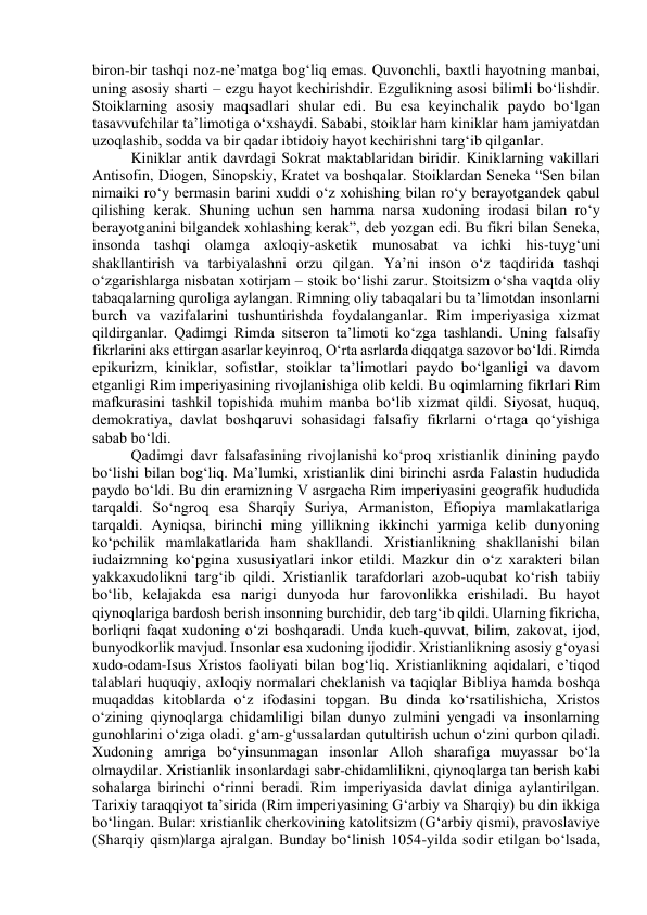 biron-bir tashqi noz-ne’matga bog‘liq emas. Quvonchli, baxtli hayotning manbai, 
uning asosiy sharti – ezgu hayot kechirishdir. Ezgulikning asosi bilimli bo‘lishdir. 
Stoiklarning asosiy maqsadlari shular edi. Bu esa keyinchalik paydo bo‘lgan 
tasavvufchilar ta’limotiga o‘xshaydi. Sababi, stoiklar ham kiniklar ham jamiyatdan 
uzoqlashib, sodda va bir qadar ibtidoiy hayot kechirishni targ‘ib qilganlar. 
Kiniklar antik davrdagi Sokrat maktablaridan biridir. Kiniklarning vakillari 
Antisofin, Diogen, Sinopskiy, Kratet va boshqalar. Stoiklardan Seneka “Sen bilan 
nimaiki ro‘y bermasin barini xuddi o‘z xohishing bilan ro‘y berayotgandek qabul 
qilishing kerak. Shuning uchun sen hamma narsa xudoning irodasi bilan ro‘y 
berayotganini bilgandek xohlashing kerak”, deb yozgan edi. Bu fikri bilan Seneka, 
insonda tashqi olamga axloqiy-asketik munosabat va ichki his-tuyg‘uni 
shakllantirish va tarbiyalashni orzu qilgan. Ya’ni inson o‘z taqdirida tashqi 
o‘zgarishlarga nisbatan xotirjam – stoik bo‘lishi zarur. Stoitsizm o‘sha vaqtda oliy 
tabaqalarning quroliga aylangan. Rimning oliy tabaqalari bu ta’limotdan insonlarni 
burch va vazifalarini tushuntirishda foydalanganlar. Rim imperiyasiga xizmat 
qildirganlar. Qadimgi Rimda sitseron ta’limoti ko‘zga tashlandi. Uning falsafiy 
fikrlarini aks ettirgan asarlar keyinroq, O‘rta asrlarda diqqatga sazovor bo‘ldi. Rimda 
epikurizm, kiniklar, sofistlar, stoiklar ta’limotlari paydo bo‘lganligi va davom 
etganligi Rim imperiyasining rivojlanishiga olib keldi. Bu oqimlarning fikrlari Rim 
mafkurasini tashkil topishida muhim manba bo‘lib xizmat qildi. Siyosat, huquq, 
demokratiya, davlat boshqaruvi sohasidagi falsafiy fikrlarni o‘rtaga qo‘yishiga 
sabab bo‘ldi. 
Qadimgi davr falsafasining rivojlanishi ko‘proq xristianlik dinining paydo 
bo‘lishi bilan bog‘liq. Ma’lumki, xristianlik dini birinchi asrda Falastin hududida 
paydo bo‘ldi. Bu din eramizning V asrgacha Rim imperiyasini geografik hududida 
tarqaldi. So‘ngroq esa Sharqiy Suriya, Armaniston, Efiopiya mamlakatlariga 
tarqaldi. Ayniqsa, birinchi ming yillikning ikkinchi yarmiga kelib dunyoning 
ko‘pchilik mamlakatlarida ham shakllandi. Xristianlikning shakllanishi bilan 
iudaizmning ko‘pgina xususiyatlari inkor etildi. Mazkur din o‘z xarakteri bilan 
yakkaxudolikni targ‘ib qildi. Xristianlik tarafdorlari azob-uqubat ko‘rish tabiiy 
bo‘lib, kelajakda esa narigi dunyoda hur farovonlikka erishiladi. Bu hayot 
qiynoqlariga bardosh berish insonning burchidir, deb targ‘ib qildi. Ularning fikricha, 
borliqni faqat xudoning o‘zi boshqaradi. Unda kuch-quvvat, bilim, zakovat, ijod, 
bunyodkorlik mavjud. Insonlar esa xudoning ijodidir. Xristianlikning asosiy g‘oyasi 
xudo-odam-Isus Xristos faoliyati bilan bog‘liq. Xristianlikning aqidalari, e’tiqod 
talablari huquqiy, axloqiy normalari cheklanish va taqiqlar Bibliya hamda boshqa 
muqaddas kitoblarda o‘z ifodasini topgan. Bu dinda ko‘rsatilishicha, Xristos 
o‘zining qiynoqlarga chidamliligi bilan dunyo zulmini yengadi va insonlarning 
gunohlarini o‘ziga oladi. g‘am-g‘ussalardan qutultirish uchun o‘zini qurbon qiladi. 
Xudoning amriga bo‘yinsunmagan insonlar Alloh sharafiga muyassar bo‘la 
olmaydilar. Xristianlik insonlardagi sabr-chidamlilikni, qiynoqlarga tan berish kabi 
sohalarga birinchi o‘rinni beradi. Rim imperiyasida davlat diniga aylantirilgan. 
Tarixiy taraqqiyot ta’sirida (Rim imperiyasining G‘arbiy va Sharqiy) bu din ikkiga 
bo‘lingan. Bular: xristianlik cherkovining katolitsizm (G‘arbiy qismi), pravoslaviye 
(Sharqiy qism)larga ajralgan. Bunday bo‘linish 1054-yilda sodir etilgan bo‘lsada, 
