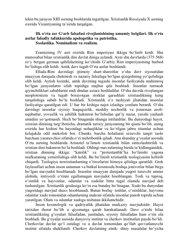 lekin bu jarayon XIII asrning boshlarida tugatilgan. Xristianlik Rossiyada X asrning 
oxirida Vizantiyaning ta’sirida tarqalgan. 
 
Ilk o‘rta asr G‘arb falsafasi rivojlanishining umumiy belgilari. Ilk o‘rta 
asrlar falsafiy tafakkurida apologetika va patristika. 
Sxolastika. Nominalizm va realizm. 
 
Eramizning IV asri oxirida Rim imperiyasi ikkiga bo‘linib ketdi. Shu 
munosabat bilan xristianlik dini davlat diniga aylandi. Ayni shu davrlarda (375-568) 
ro‘y bergan german qabilalarining ko‘chishi G‘arbiy Rim imperiyasining barbod 
bo‘lishiga olib keldi. Antik davr tugab O‘rta asrlar boshlandi. 
Ellada-Rim davridagi ijtimoiy shart-sharoitlar o‘sha davr siyosatidan 
muayyan darajada chekinish va nazariy falsafaga bo‘lgan qiziqishning yo‘qolishiga 
olib keldi. Aytish lozimki, antik davrning tugashi insonlar faoliyatida muhimroq 
bo‘lgan jarayonlarni izlab topishga majbur qila boshladi. Insonlar turmush 
qiyinchiliklari sabablarini endi dindan axtara boshladilar. O‘sha davrda rivojlangan 
neoplotonizm va tugab borayotgan stoiklar qarashlari xristianlikning keng 
tarqalishiga sabab bo‘la boshladi. Xristianlik o‘z mohiyati jihatidan insonlar 
faoliyatiga qaratilgan edi. U har bir kishiga najot izlashga yordam berardi. O‘sha 
davrdagi insonlar siyosiy huquqsizlik, moddiy nochorlik va jismonan azob-
uqubatlar, yovuzlik va johillik hukmron bo‘lishidan qat’iy nazar, yaxshi yashash 
umidini yo‘qotmasdi. Hech bo‘lmaganda shunga intilardilar. Bu dunyodagi hayot, 
xristian dinining targ‘iboticha, dramatik tarixiy jarayonning bir qismi bo‘lib, uning 
oxirida har kishini bu hayotdagi nohaqliklar va ko‘rilgan jabru sitamlar uchun 
kelajakda odil mukofoti bor. Chunki, barcha holatlarni sezuvchi tangri taolo 
barchani yaratuvchisi sifatida o‘zi mehribonlik qiladi. Ana shunday g‘oyalar asosida 
O‘rta asrning boshlarida Aristotel ta’limoti xristianlik bilan sintezlashtirildi va 
xristian dini hukmron bo‘la boshladi. Oldingi mavzularning birida ta’kidlanganidek, 
xristian dinining ikkiga: “katolik” va “protestantlik”ka bo‘linishi yagona 
mafkuraning yemirilishiga olib keldi. Bu bo‘linish xristianlik teologiyasini keltirib 
chiqardi. Teologiya noxristianlarning e’tirozlarini himoya qilishga qaratildi. Grek 
faylasuflari uchun inson umuman va butkul kosmosda boshqa jonivorlar bilan birga 
bo‘lgan mavjudot hisoblanadi. Insonlar muayyan darajada yuqori turuvchi ammo 
alohida, imtiyozli o‘rinni egallamagan mavjudot hisoblangan. Tosh va tuproq, 
o‘simlik va hayvonlar, odamlar va xudolar bitta tugal olamda mavjud deb 
tushunilgan. Xristianlik qoidasiga ko‘ra esa bunday bo‘lmagan. Xudo bu dunyodan 
yuqoridagi mavjud shaxs hisoblanadi. Butun borliq- toshlar, o‘simliklar, hayvonu 
odamlar xudo tomonidan odamlarning makoni sifatida insonlar panoh topishi uchun 
yaratilgan. Olam va odamlar xudoga nisbatan ikkilamchidir. 
Inson kosmologik va qadriyatlik jihatidan markaziy mavjudotdir. Hayot 
tarixdan iborat bo‘lib u qiyomatga qarab harakatlanadi. Davr o‘tishi bilan 
xristianlikning g‘oyalari falsafadan, jumladan, siyosiy falsafadan ham o‘rin ola 
boshladi. Bu g‘oyalar asosida dunyoviy institut va cherkov institutlari paydo bo‘ldi. 
Cherkovlar davlat qo‘l ostidagi va u davlat tomonidan qo‘llab quvvatlanuvchi 
institut sifatida shakllandi. Cherkov davlatning etnik- diniy masalalar bo‘yicha 
