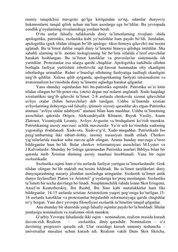 rasmiy tanqidchisi mavqeini qo‘lga kiritgandan so‘ng, odamlar dunyoviy 
hukmronlarni tanqid qilish uchun ma’lum asoslarga ega bo‘ldilar. Bu yevropada 
ozodlik g‘oyalarining rivojlanishiga yordam berdi. 
O‘rta asrlar falsafiy tafakkurida diniy ta’limotlarning rivojlani- shida 
apologetika, patristika, sxolastika kabi yo‘nalishlar ham paydo bo‘ldi. Jumladan, 
apologetika (grek tilidan olingan bo‘lib apologe- tikos-himoya qiluvchi) ma’nosini 
aglatadi. Bu ta’limot dalilar orqali diniy ta’limotni himoya qilishga intildilar. Shu 
sababli ularning ta’li- motini teologiyaning bir bo‘limi sifatida e’tirof etuvchilar 
harakati boshlangan. Bu ta’limot katoliklar va pravoslavlar sistemasida ish 
yuritdilar. Protestanlar esa ularga qarshi chiqdilar. Apologetika tarkibida ollohni 
borliqda faoliyat yuritishini isbotlovchi aql-farosat hammadan oliy ekanligini 
isbotlashga urinadilar. Ruhni o‘lmasligi ollohning faoliyatiga taalluqli ekanligini 
targ‘ib qildilar. Xulosa qilib aytganda, apologetikaning faolyati ratsionalizim va 
irratsionalizm ko‘rinishida diniy ta’limotni oqlashga harakat qilganlar. 
Yana shunday oqimlardan biri bu-patristika oqimidir. Patristika so‘zi lotin 
tilidan olingan bo‘lib-poter-ota, (otets) degan ma’nolarni anglatadi. Xudo haqidagi 
xristianlikni targ‘ib qiluvchi ta’limot. 2-8 asrlarda cherkovda xizmat qiluvchilar 
avliyo otalar (bilim beruvchilar) deb tanilgan. Ushbu ta’limotda xristian 
avliyolarining ilohiyotga oid falsafiy, ijtimoiy siyosiy qarashlar aks etgan-Patristika 
atamasi “avliyo otalar adabiyoti” atamasi bilan ham mashhur. Ushbu ta’limotning 
asoschilari qatorida Origen, Aleksandriyalik Kliment, Buyuk Vasiliy, Ioann 
Zlatoust, Vizantiyalik Leontiy, Avliyo Avgustin va boshqalarni ko‘rish mumkin. 
Patristikaning asosiy mavzusi: uchlik mavzusidir. Ya’ni uch ko‘rinishda xudoning 
yagonaligi ifodalanadi. Xudo-ota, Xudo-o‘g‘il, Xudo-muqaddas. Patristikada Iso 
payg‘ambarning ikki tabiati-ilohiy, insoniy xususiyati madh etiladi. Cherkov 
yig‘inlarlarida mazkur soha mavzu qilib olingan. Ammo bunday mavzuga e’tiroz 
bildirganlar ham bo‘ldi. Bular cherkov reformatsiyasi asoschilari M.Lyuter va 
J.Kalvinlardir. Shunday bo‘lishiga qaramasdan Patristika asarlari Bibliya bilan bir 
qatorda turib Xristian dinining asosiy manbasi hisoblanadi. Yana bir oqim 
sxolastikadir. 
Sxolastika oqimi ham o‘rta asrlarda faoliyat yuritgan ta’limotlardandir. Grek 
tilidan olingan bo‘lib maktab ma’nosini bildiradi. Bu ta’limot tarafdorlari diniy 
dunyoqarashning nazariy jihatdan asoslashga uringanlar. Sxolastik ta’limot antik 
dunyo faylasuflari Platon va Aristotel’ g‘oyalariga ko‘proq asoslangan. Sxolastika 
ta’limoti bir necha davrlarga bo‘linadi. Neoplatonchilik ruhida Ioann Skot Eriugena, 
Ansel’m Kenterberskiy, Ibn Rushd, Ibn Sino kabi mutafakkirlar ham fikr 
bildirganlar. 14-15 asrlarda xristian Aristotelizm yuqori pog‘oniga ko‘tarilgan 15-
16 asrlarda katoliklar va protestantlar birgalashib reformatsiyaga qarshi chiqishlar 
ro‘y bergan. Yani davr yevropa filosofiyasi sxolastik ta’limotini tanqid qilganlar. 
Ana shunday bir sharoitda yangi falsafiy oqimlar paydo bo‘la boshladi. Shular 
jumlasiga nominalizm va realizmni olish mumkin.  
G‘arbiy Yevropa falsafasida ikki oqim – nominalizm, realizm orasida kurash 
davom etdi. Realizm 
– 
sxolastika, diniy qarashdir. Nominalizm – o‘z 
davrining progressiv qarashi edi. Ular orasidagi kurash umumiy tushuncha – 
universallar masalasi uchun kurash edi. Realizm vakili Duns Skot fikricha, 
