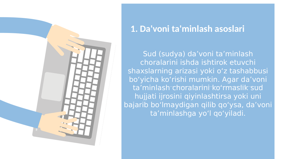 Sud (sudya) da’voni ta’minlash 
choralarini ishda ishtirok etuvchi 
shaxslarning arizasi yoki o‘z tashabbusi 
bo‘yicha ko‘rishi mumkin. Agar da’voni 
ta’minlash choralarini ko‘rmaslik sud 
hujjati ijrosini qiyinlashtirsa yoki uni 
bajarib bo‘lmaydigan qilib qo‘ysa, da’voni 
ta’minlashga yo‘l qo‘yiladi.
1. Da'voni ta'minlash asoslari

