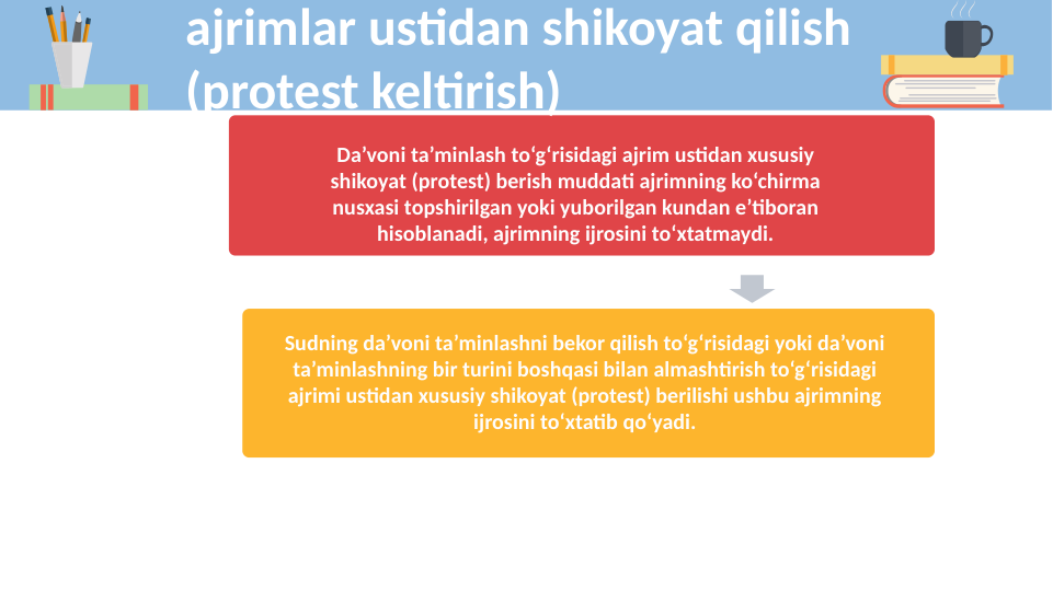 Da’voni ta’minlash to‘g‘risidagi ajrim ustidan xususiy 
shikoyat (protest) berish muddati ajrimning ko‘chirma 
nusxasi topshirilgan yoki yuborilgan kundan e’tiboran 
hisoblanadi, ajrimning ijrosini to‘xtatmaydi.
Sudning da’voni ta’minlashni bekor qilish to‘g‘risidagi yoki da’voni 
ta’minlashning bir turini boshqasi bilan almashtirish to‘g‘risidagi 
ajrimi ustidan xususiy shikoyat (protest) berilishi ushbu ajrimning 
ijrosini to‘xtatib qo‘yadi.
ajrimlar ustidan shikoyat qilish 
(protest keltirish)
