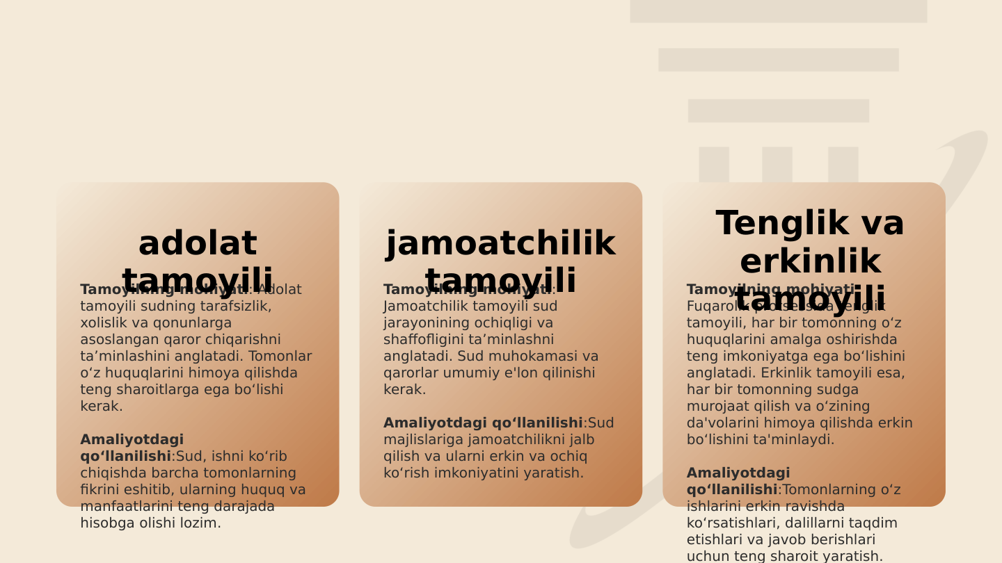 Tamoyilning mohiyati: Adolat 
tamoyili sudning tarafsizlik, 
xolislik va qonunlarga 
asoslangan qaror chiqarishni 
ta’minlashini anglatadi. Tomonlar 
o‘z huquqlarini himoya qilishda 
teng sharoitlarga ega bo‘lishi 
kerak.
Amaliyotdagi 
qo‘llanilishi:Sud, ishni ko‘rib 
chiqishda barcha tomonlarning 
fikrini eshitib, ularning huquq va 
manfaatlarini teng darajada 
hisobga olishi lozim.
Tamoyilning mohiyati: 
Jamoatchilik tamoyili sud 
jarayonining ochiqligi va 
shaffofligini ta’minlashni 
anglatadi. Sud muhokamasi va 
qarorlar umumiy e'lon qilinishi 
kerak.
Amaliyotdagi qo‘llanilishi:Sud 
majlislariga jamoatchilikni jalb 
qilish va ularni erkin va ochiq 
ko‘rish imkoniyatini yaratish.
Tamoyilning mohiyati: 
Fuqarolik protsessida tenglik 
tamoyili, har bir tomonning o‘z 
huquqlarini amalga oshirishda 
teng imkoniyatga ega bo‘lishini 
anglatadi. Erkinlik tamoyili esa, 
har bir tomonning sudga 
murojaat qilish va o‘zining 
da'volarini himoya qilishda erkin 
bo‘lishini ta'minlaydi.
Amaliyotdagi 
qo‘llanilishi:Tomonlarning o‘z 
ishlarini erkin ravishda 
ko‘rsatishlari, dalillarni taqdim 
etishlari va javob berishlari 
uchun teng sharoit yaratish.
adolat 
tamoyili
jamoatchilik 
tamoyili
Tenglik va 
erkinlik 
tamoyili
