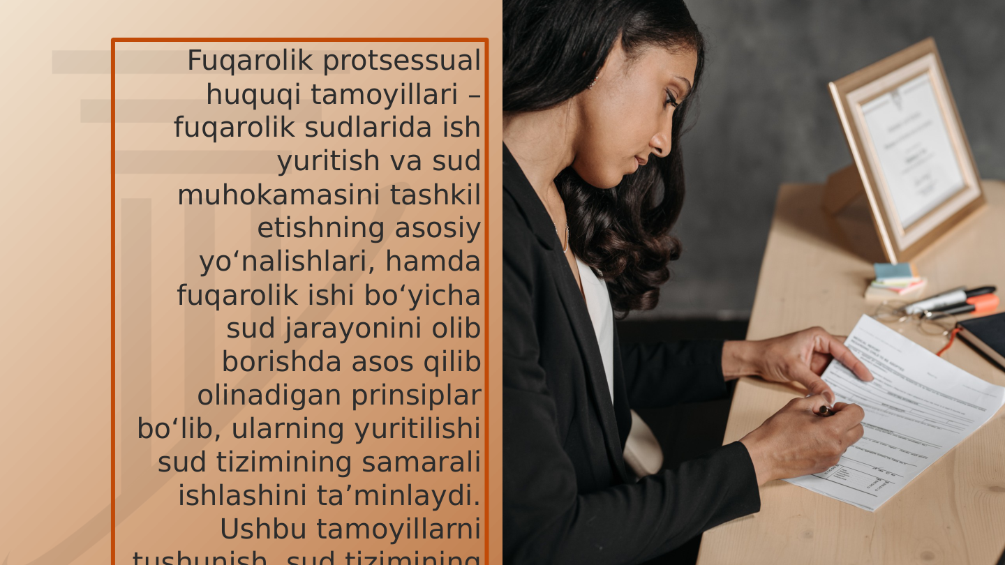Fuqarolik protsessual 
huquqi tamoyillari – 
fuqarolik sudlarida ish 
yuritish va sud 
muhokamasini tashkil 
etishning asosiy 
yo‘nalishlari, hamda 
fuqarolik ishi bo‘yicha 
sud jarayonini olib 
borishda asos qilib 
olinadigan prinsiplar 
bo‘lib, ularning yuritilishi 
sud tizimining samarali 
ishlashini ta’minlaydi. 
Ushbu tamoyillarni 
tushunish sud tizimining

