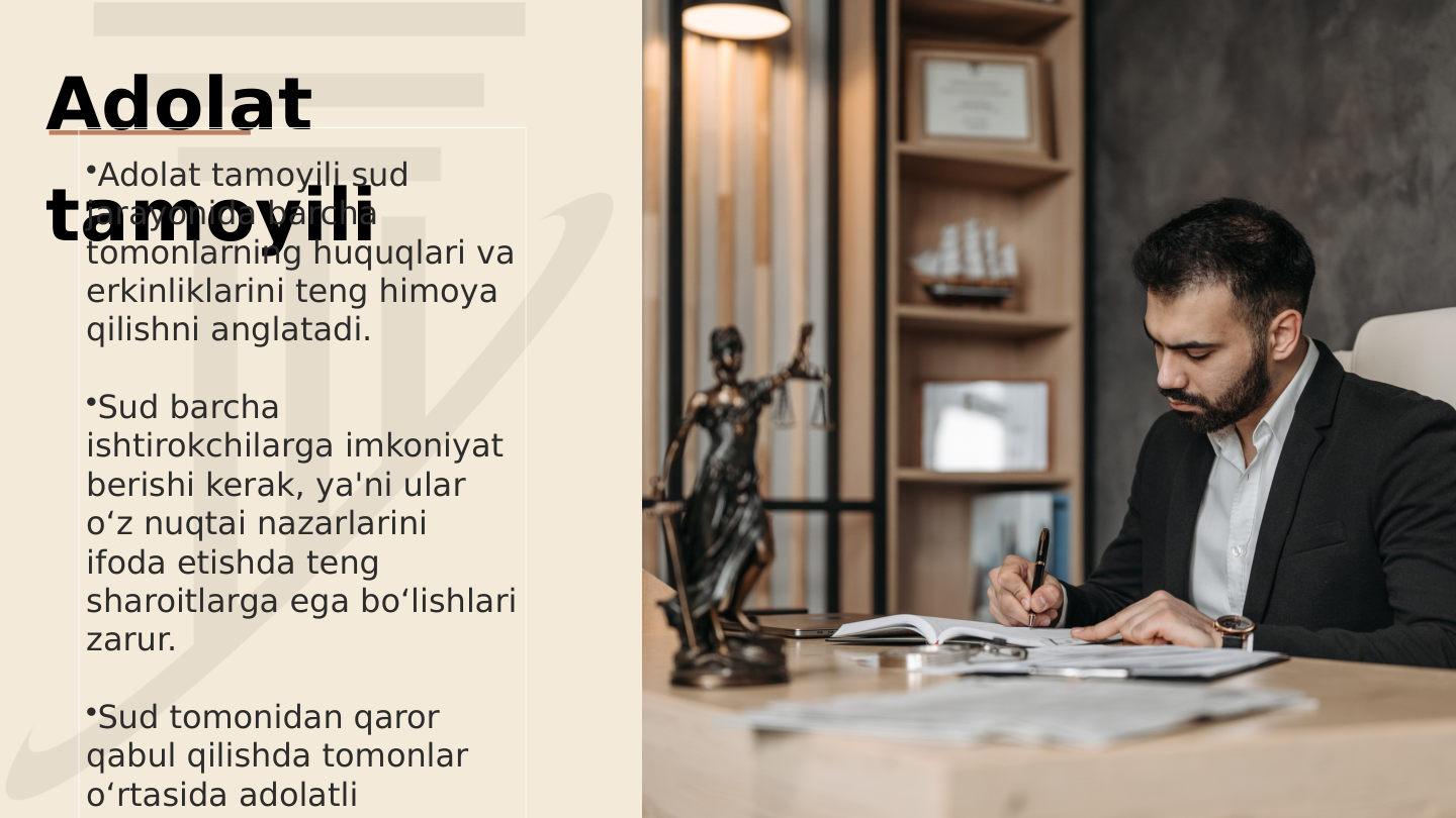 Adolat 
tamoyili
•Adolat tamoyili sud 
jarayonida barcha 
tomonlarning huquqlari va 
erkinliklarini teng himoya 
qilishni anglatadi.
•Sud barcha 
ishtirokchilarga imkoniyat 
berishi kerak, ya'ni ular 
o‘z nuqtai nazarlarini 
ifoda etishda teng 
sharoitlarga ega bo‘lishlari 
zarur.
•Sud tomonidan qaror 
qabul qilishda tomonlar 
o‘rtasida adolatli 
