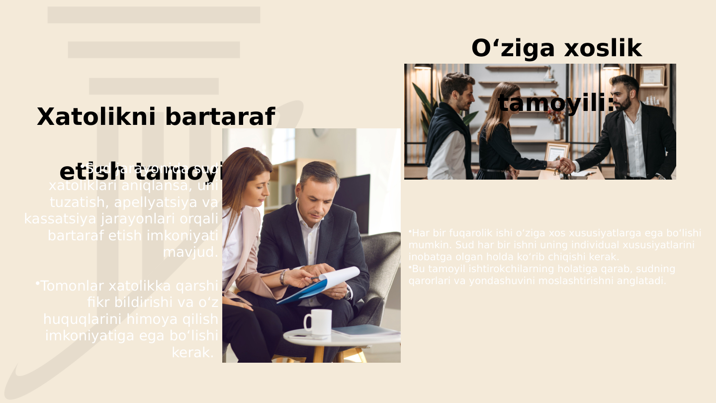 Xatolikni bartaraf 
etish tamoyili:
O‘ziga xoslik 
tamoyili:
•Har bir fuqarolik ishi o‘ziga xos xususiyatlarga ega bo‘lishi 
mumkin. Sud har bir ishni uning individual xususiyatlarini 
inobatga olgan holda ko‘rib chiqishi kerak.
•Bu tamoyil ishtirokchilarning holatiga qarab, sudning 
qarorlari va yondashuvini moslashtirishni anglatadi. 
•Sud jarayonida sud 
xatoliklari aniqlansa, uni 
tuzatish, apellyatsiya va 
kassatsiya jarayonlari orqali 
bartaraf etish imkoniyati 
mavjud.
•Tomonlar xatolikka qarshi 
fikr bildirishi va o‘z 
huquqlarini himoya qilish 
imkoniyatiga ega bo‘lishi 
kerak. 
