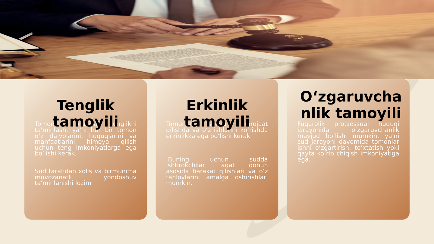 Tomonlar 
orasida 
tenglikni 
ta'minlash, ya'ni har bir tomon 
o‘z da'volarini, huquqlarini va 
manfaatlarini 
himoya 
qilish 
uchun teng imkoniyatlarga ega 
bo‘lishi kerak.
Sud tarafidan xolis va birmuncha 
muvozanatli 
yondoshuv 
ta'minlanishi lozim
Tomonlar 
sudga 
murojaat 
qilishda va o‘z ishlarini ko‘rishda 
erkinlikka ega bo‘lishi kerak
.Buning 
uchun 
sudda 
ishtirokchilar 
faqat 
qonun 
asosida harakat qilishlari va o‘z 
tanlovlarini amalga oshirishlari 
mumkin.
Fuqarolik 
protsessual 
huquqi 
jarayonida 
o‘zgaruvchanlik 
mavjud bo‘lishi mumkin, ya'ni 
sud jarayoni davomida tomonlar 
ishni o‘zgartirish, to‘xtatish yoki 
qayta ko‘rib chiqish imkoniyatiga 
ega.
Tenglik 
tamoyili
Erkinlik 
tamoyili
O‘zgaruvcha
nlik tamoyili
