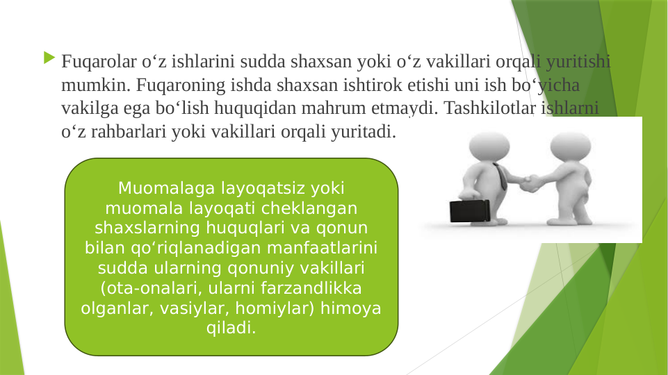  Fuqarolar o‘z ishlarini sudda shaxsan yoki o‘z vakillari orqali yuritishi 
mumkin. Fuqaroning ishda shaxsan ishtirok etishi uni ish bo‘yicha 
vakilga ega bo‘lish huquqidan mahrum etmaydi. Tashkilotlar ishlarni 
o‘z rahbarlari yoki vakillari orqali yuritadi.
Muomalaga layoqatsiz yoki 
muomala layoqati cheklangan 
shaxslarning huquqlari va qonun 
bilan qo‘riqlanadigan manfaatlarini 
sudda ularning qonuniy vakillari 
(ota-onalari, ularni farzandlikka 
olganlar, vasiylar, homiylar) himoya 
qiladi.
