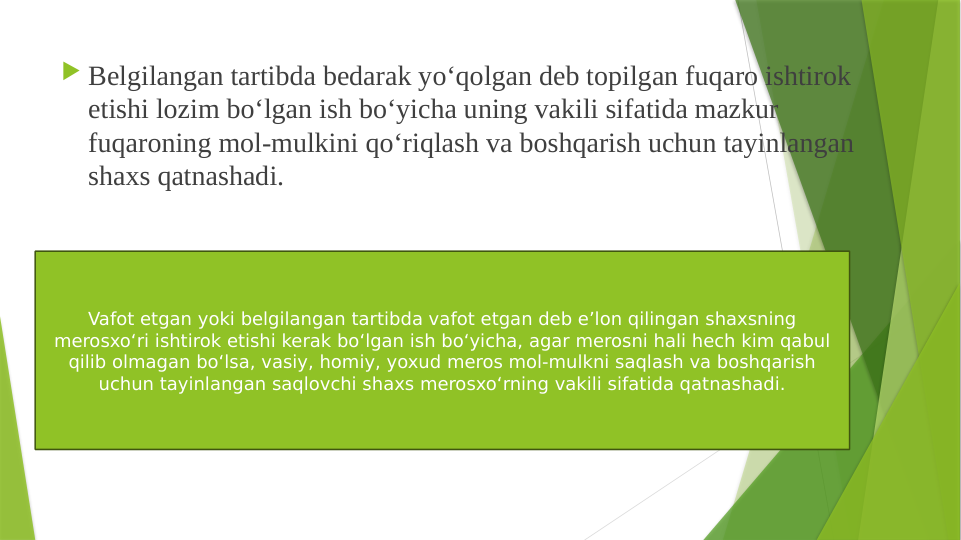  Belgilangan tartibda bedarak yo‘qolgan deb topilgan fuqaro ishtirok 
etishi lozim bo‘lgan ish bo‘yicha uning vakili sifatida mazkur 
fuqaroning mol-mulkini qo‘riqlash va boshqarish uchun tayinlangan 
shaxs qatnashadi.
Vafot etgan yoki belgilangan tartibda vafot etgan deb e’lon qilingan shaxsning 
merosxo‘ri ishtirok etishi kerak bo‘lgan ish bo‘yicha, agar merosni hali hech kim qabul 
qilib olmagan bo‘lsa, vasiy, homiy, yoxud meros mol-mulkni saqlash va boshqarish 
uchun tayinlangan saqlovchi shaxs merosxo‘rning vakili sifatida qatnashadi.
