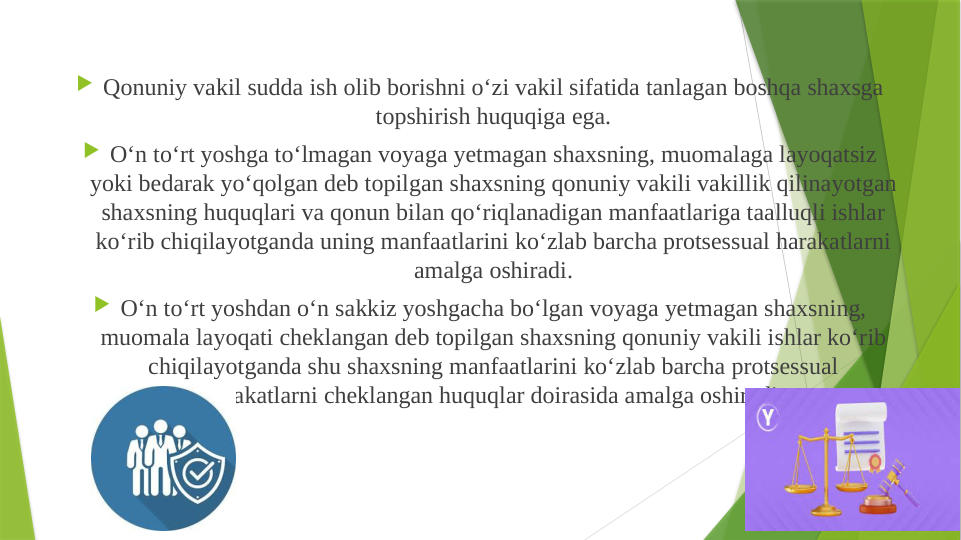  Qonuniy vakil sudda ish olib borishni o‘zi vakil sifatida tanlagan boshqa shaxsga 
topshirish huquqiga ega.
 O‘n to‘rt yoshga to‘lmagan voyaga yetmagan shaxsning, muomalaga layoqatsiz 
yoki bedarak yo‘qolgan deb topilgan shaxsning qonuniy vakili vakillik qilinayotgan 
shaxsning huquqlari va qonun bilan qo‘riqlanadigan manfaatlariga taalluqli ishlar 
ko‘rib chiqilayotganda uning manfaatlarini ko‘zlab barcha protsessual harakatlarni 
amalga oshiradi.
 O‘n to‘rt yoshdan o‘n sakkiz yoshgacha bo‘lgan voyaga yetmagan shaxsning, 
muomala layoqati cheklangan deb topilgan shaxsning qonuniy vakili ishlar ko‘rib 
chiqilayotganda shu shaxsning manfaatlarini ko‘zlab barcha protsessual 
harakatlarni cheklangan huquqlar doirasida amalga oshiradi.
