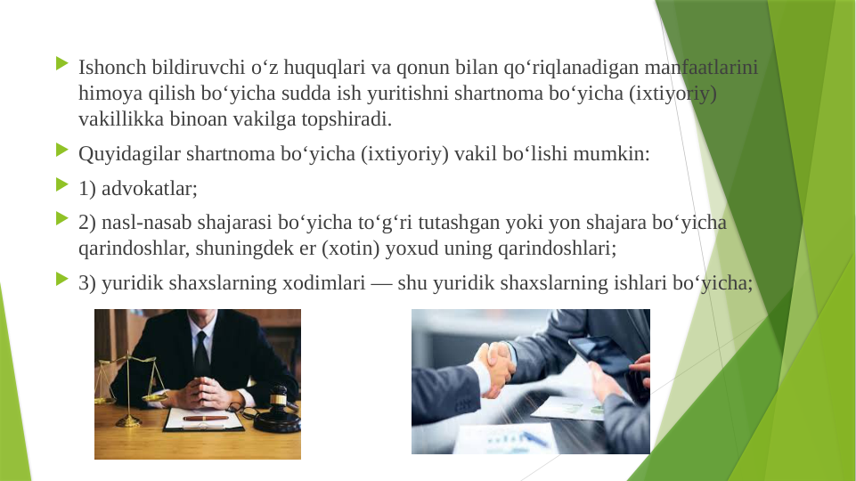  Ishonch bildiruvchi o‘z huquqlari va qonun bilan qo‘riqlanadigan manfaatlarini 
himoya qilish bo‘yicha sudda ish yuritishni shartnoma bo‘yicha (ixtiyoriy) 
vakillikka binoan vakilga topshiradi.
 Quyidagilar shartnoma bo‘yicha (ixtiyoriy) vakil bo‘lishi mumkin:
 1) advokatlar;
 2) nasl-nasab shajarasi bo‘yicha to‘g‘ri tutashgan yoki yon shajara bo‘yicha 
qarindoshlar, shuningdek er (xotin) yoxud uning qarindoshlari;
 3) yuridik shaxslarning xodimlari — shu yuridik shaxslarning ishlari bo‘yicha;
