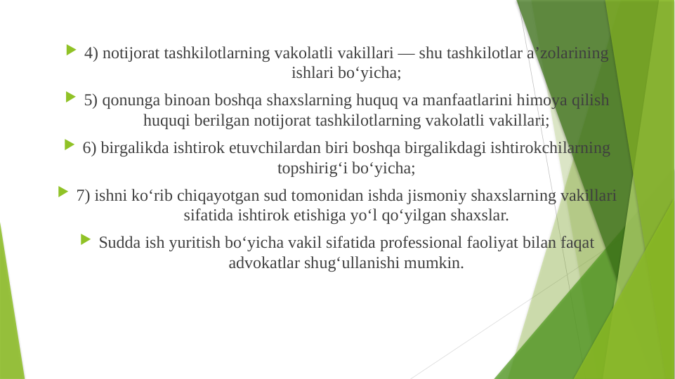  4) notijorat tashkilotlarning vakolatli vakillari — shu tashkilotlar a’zolarining 
ishlari bo‘yicha;
 5) qonunga binoan boshqa shaxslarning huquq va manfaatlarini himoya qilish 
huquqi berilgan notijorat tashkilotlarning vakolatli vakillari;
 6) birgalikda ishtirok etuvchilardan biri boshqa birgalikdagi ishtirokchilarning 
topshirig‘i bo‘yicha;
 7) ishni ko‘rib chiqayotgan sud tomonidan ishda jismoniy shaxslarning vakillari 
sifatida ishtirok etishiga yo‘l qo‘yilgan shaxslar.
 Sudda ish yuritish bo‘yicha vakil sifatida professional faoliyat bilan faqat 
advokatlar shug‘ullanishi mumkin.
