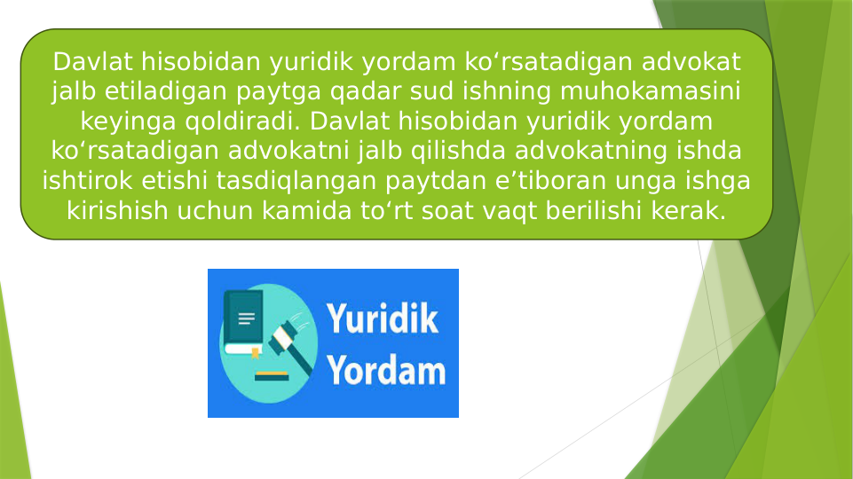 Davlat hisobidan yuridik yordam ko‘rsatadigan advokat 
jalb etiladigan paytga qadar sud ishning muhokamasini 
keyinga qoldiradi. Davlat hisobidan yuridik yordam 
ko‘rsatadigan advokatni jalb qilishda advokatning ishda 
ishtirok etishi tasdiqlangan paytdan e’tiboran unga ishga 
kirishish uchun kamida to‘rt soat vaqt berilishi kerak.
