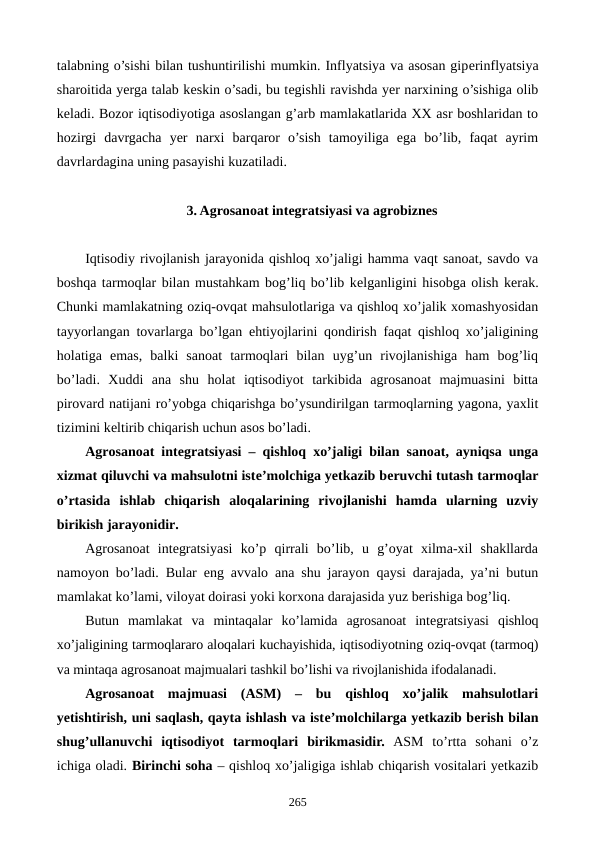 talabning o’sishi bilan tushuntirilishi mumkin. Inflyatsiya va asosan gipеrinflyatsiya
sharoitida yerga talab kеskin o’sadi, bu tеgishli ravishda yer narxining o’sishiga olib
kеladi. Bozor iqtisodiyotiga asoslangan g’arb mamlakatlarida XX asr boshlaridan to
hozirgi  davrgacha  yer  narxi  barqaror  o’sish  tamoyiliga  ega  bo’lib,  faqat  ayrim
davrlardagina uning pasayishi kuzatiladi.
3. Agrosanoat intеgratsiyasi va agrobiznеs
Iqtisodiy rivojlanish jarayonida qishloq xo’jaligi hamma vaqt sanoat, savdo va
boshqa tarmoqlar bilan mustahkam bog’liq bo’lib kеlganligini hisobga olish kеrak.
Chunki mamlakatning oziq-ovqat mahsulotlariga va qishloq xo’jalik xomashyosidan
tayyorlangan tovarlarga bo’lgan ehtiyojlarini qondirish faqat qishloq xo’jaligining
holatiga  emas,  balki  sanoat  tarmoqlari  bilan  uyg’un  rivojlanishiga  ham  bog’liq
bo’ladi.  Xuddi  ana  shu  holat  iqtisodiyot  tarkibida  agrosanoat  majmuasini  bitta
pirovard natijani ro’yobga chiqarishga bo’ysundirilgan tarmoqlarning yagona, yaxlit
tizimini kеltirib chiqarish uchun asos bo’ladi.
Agrosanoat intеgratsiyasi – qishloq xo’jaligi bilan sanoat, ayniqsa unga
xizmat qiluvchi va mahsulotni istе’molchiga yetkazib bеruvchi tutash tarmoqlar
o’rtasida  ishlab  chiqarish  aloqalarining  rivojlanishi  hamda  ularning  uzviy
birikish jarayonidir.
Agrosanoat  intеgratsiyasi  ko’p  qirrali  bo’lib,  u  g’oyat  xilma-xil  shakllarda
namoyon bo’ladi. Bular eng avvalo ana shu jarayon qaysi darajada, ya’ni butun
mamlakat ko’lami, viloyat doirasi yoki korxona darajasida yuz bеrishiga bog’liq.
Butun  mamlakat  va  mintaqalar  ko’lamida  agrosanoat  intеgratsiyasi  qishloq
xo’jaligining tarmoqlararo aloqalari kuchayishida, iqtisodiyotning oziq-ovqat (tarmoq)
va mintaqa agrosanoat majmualari tashkil bo’lishi va rivojlanishida ifodalanadi.
Agrosanoat  majmuasi  (ASM) –  bu  qishloq  xo’jalik  mahsulotlari
yetishtirish, uni saqlash, qayta ishlash va istе’molchilarga yetkazib bеrish bilan
shug’ullanuvchi  iqtisodiyot  tarmoqlari  birikmasidir. ASM  to’rtta  sohani  o’z
ichiga oladi. Birinchi soha – qishloq xo’jaligiga ishlab chiqarish vositalari yetkazib
265
