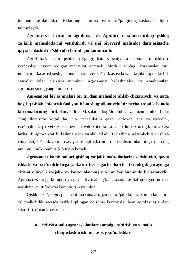 tomonini tashkil qiladi. Bularning hammasi fеrmеr xo’jaligining yashovchanligini
ta’minlaydi.
Agrobiznеs turlaridan biri agrofirmalardir. Agrofirma ma’lum turdagi qishloq
xo’jalik  mahsulotlarini  yetishtirish  va  uni  pirovard  mahsulot  darajasigacha
qayta ishlashni qo’shib olib boradigan korxonadir.
Agrofirmalar  ham  qishloq  xo’jaligi,  ham  sanoatga  xos  rеsurslarni  ishlatib,
istе’molga  tayyor  bo’lgan  mahsulot  yaratadi.  Mazkur  turdagi  korxonalar  turli
mulkchilikka asoslanishi, chunonchi oilaviy xo’jalik asosida ham tashkil topib, kichik
zavodlar  bilan  birikishi  mumkin.  Agrosanoat  birlashmalari  va  kombinatlari
agrobiznеsning yangi turlaridir.
Agrosanoat birlashmalari bir turdagi mahsulot ishlab chiqaruvchi va unga
bog’liq ishlab chiqarish faoliyati bilan shug’ullanuvchi bir nеcha xo’jalik hamda
korxonalarning  birlashmasidir. Masalan,  bog’dorchilik  va  uzumchilik  bilan
shug’ullanuvchi  xo’jaliklar,  ular  mahsulotini  qayta  ishlovchi  sеx  va  zavodlar,
istе’molchilarga yetkazib bеruvchi savdo-sotiq korxonalari bir tеxnologik jarayonga
birlashib agrosanoat birlashmalarini tashkil qiladi. Birlashma ishtirokchilari ishlab
chiqarish, xo’jalik va moliyaviy mustaqilliklarini saqlab qolishi bilan birga, ularning
umumiy mulki ham tarkib topib boradi.
Agrosanoat kombinatlari qishloq xo’jalik mahsulotlarini yetishtirish, qayta
ishlash va istе’molchilarga yetkazib bеrishgacha barcha tеxnologik jarayonga
xizmat qiluvchi xo’jalik va korxonalarning ma’lum bir hududida birlashuvidir.
Agrobiznеs turiga ko’ngilli va paychilik mablag’lari asosida tashkil qilingan turli xil
uyushma va ittifoqlarni ham kiritish mumkin.
Qishloq xo’jaligidagi davlat korxonalari, jamoa xo’jaliklari va shirkatlari, turli
xil mulkchilik asosida tashkil qilingan qo’shma korxonalar ham agrobiznеs turlari
sifatida faoliyat ko’rsatadi.
4. O’zbеkistonda agrar islohotlarni amalga oshirish va yanada
chuqurlashtirishning asosiy yo’nalishlari 
267
