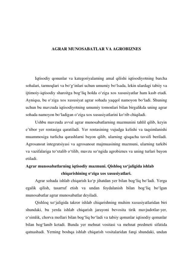  
 
 
 
AGRAR MUNOSABATLAR VA AGROBIZNES 
 
 
 
Iqtisodiy qonunlar va kategoriyalaming amal qilishi iqtisodiyotning barcha 
sohalari, tarmoqlari va bo‘g‘inlari uchun umumiy bo‘lsada, lekin ulardagi tabiiy va 
ijtimoiy-iqtisodiy sharoitga bog‘liq holda o‘ziga xos xususiyatlar ham kasb etadi. 
Ayniqsa, bu o‘ziga xos xususiyat agrar sohada yaqqol namoyon bo‘ladi. Shuning 
uchun bu mavzuda iqtisodiyotning umumiy tomonlari bilan birgalikda uning agrar 
sohada namoyon bo‘ladigan o‘ziga xos xususiyatlarini ko‘rib chiqiladi. 
Ushbu mavzuda avval agrar munosabatlarning mazmunini tahlil qilib, keyin 
e’tibor yer rentasiga qaratiladi. Yer rentasining vujudga kelishi va taqsimlanishi 
muammosiga turlicha qarashlarni bayon qilib, ularning qisqacha tavsifi beriladi. 
Agrosanoat integratsiyasi va agrosanoat majmuasining mazmuni, ularning tarkibi 
va vazifalariga to‘xtalib o‘tilib, mavzu so‘ngida agrobiznes va uning turlari bayon 
etiladi. 
Agrar munosabatlarning iqtisodiy mazmuni. Qishloq xo‘jaligida ishlab 
chiqarishining o‘ziga xos xususiyatlari. 
Agrar sohada ishlab chiqarish ko‘p jihatdan yer bilan bog‘liq bo‘ladi. Yerga 
egalik qilish, tasarruf etish va undan foydalanish bilan bog‘liq bo‘lgan 
munosabatlar agrar munosabatlar deyiladi. 
Qishloq xo‘jaligida takror ishlab chiqarishning muhim xususiyatlaridan biri 
shundaki, bu yerda ishlab chiqarish jarayoni bevosita tirik mavjudotlar-yer, 
o‘simlik, chorva mollari bilan bog‘liq bo‘ladi va tabiiy qonunlar iqtisodiy qonunlar 
bilan bog‘lanib ketadi. Bunda yer mehnat vositasi va mehnat predmeti sifatida 
qatnashadi. Yerning boshqa ishlab chiqarish vositalaridan farqi shundaki, undan 
