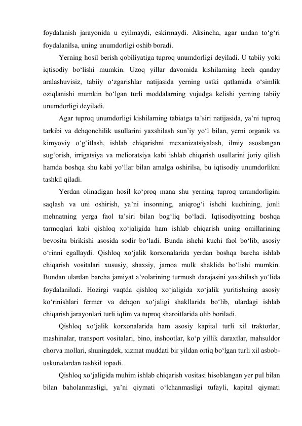foydalanish jarayonida u eyilmaydi, eskirmaydi. Aksincha, agar undan to‘g‘ri 
foydalanilsa, uning unumdorligi oshib boradi. 
Yerning hosil berish qobiliyatiga tuproq unumdorligi deyiladi. U tabiiy yoki 
iqtisodiy bo‘lishi mumkin. Uzoq yillar davomida kishilarning hech qanday 
aralashuvisiz, tabiiy o‘zgarishlar natijasida yerning ustki qatlamida o‘simlik 
oziqlanishi mumkin bo‘lgan turli moddalarning vujudga kelishi yerning tabiiy 
unumdorligi deyiladi. 
Agar tuproq unumdorligi kishilarning tabiatga ta’siri natijasida, ya’ni tuproq 
tarkibi va dehqonchilik usullarini yaxshilash sun’iy yo‘l bilan, yerni organik va 
kimyoviy o‘g‘itlash, ishlab chiqarishni mexanizatsiyalash, ilmiy asoslangan 
sug‘orish, irrigatsiya va melioratsiya kabi ishlab chiqarish usullarini joriy qilish 
hamda boshqa shu kabi yo‘llar bilan amalga oshirilsa, bu iqtisodiy unumdorlikni 
tashkil qiladi. 
Yerdan olinadigan hosil ko‘proq mana shu yerning tuproq unumdorligini 
saqlash va uni oshirish, ya’ni insonning, aniqrog‘i ishchi kuchining, jonli 
mehnatning yerga faol ta’siri bilan bog‘liq bo‘ladi. Iqtisodiyotning boshqa 
tarmoqlari kabi qishloq xo‘jaligida ham ishlab chiqarish uning omillarining 
bevosita birikishi asosida sodir bo‘ladi. Bunda ishchi kuchi faol bo‘lib, asosiy 
o‘rinni egallaydi. Qishloq xo‘jalik korxonalarida yerdan boshqa barcha ishlab 
chiqarish vositalari xususiy, shaxsiy, jamoa mulk shaklida bo‘lishi mumkin. 
Bundan ulardan barcha jamiyat a’zolarining turmush darajasini yaxshilash yo‘lida 
foydalaniladi. Hozirgi vaqtda qishloq xo‘jaligida xo‘jalik yuritishning asosiy 
ko‘rinishlari fermer va dehqon xo‘jaligi shakllarida bo‘lib, ulardagi ishlab 
chiqarish jarayonlari turli iqlim va tuproq sharoitlarida olib boriladi. 
Qishloq xo‘jalik korxonalarida ham asosiy kapital turli xil traktorlar, 
mashinalar, transport vositalari, bino, inshootlar, ko‘p yillik daraxtlar, mahsuldor 
chorva mollari, shuningdek, xizmat muddati bir yildan ortiq bo‘lgan turli xil asbob-
uskunalardan tashkil topadi. 
Qishloq xo‘jaligida muhim ishlab chiqarish vositasi hisoblangan yer pul bilan 
bilan baholanmasligi, ya’ni qiymati o‘lchanmasligi tufayli, kapital qiymati 
