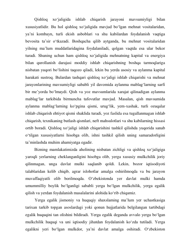 Qishloq 
xo‘jaligida 
ishlab 
chiqarish 
jarayoni 
mavsumiyligi 
bilan 
xususiyatlidir. Bu hol qishloq xo‘jaligida mavjud bo‘lgan mehnat vositalaridan, 
ya’ni kombayn, turli ekish asboblari va shu kabilardan foydalanish vaqtiga 
bevosita ta’sir o‘tkazadi. Boshqacha qilib aytganda, bu mehnat vositalaridan 
yilning ma’lum muddatlaridagina foydalaniladi, qolgan vaqtda esa ular bekor 
turadi. Shuning uchun ham qishloq xo‘jaligida mehnatning kapital va energiya 
bilan qurollanish darajasi moddiy ishlab chiqarishning boshqa tarmoqlariga 
nisbatan yuqori bo‘lishini taqozo qiladi, lekin bu yerda asosiy va aylanma kapital 
harakati sustroq. Bulardan tashqari qishloq xo‘jaligi ishlab chiqarishi va mehnat 
jarayonlarining mavsumiyligi sababli yil davomida aylanma mablag‘larning sarfi 
bir me’yorda bo‘lmaydi. Qish va yoz mavsumlarida xarajat qilinadigan aylanma 
mablag‘lar tarkibida birmuncha tafovutlar mavjud. Masalan, qish mavsumida 
aylanma mablag‘larning ko‘pgina qismi, urug‘lik, yem-xashak, turli ozuqalar 
ishlab chiqarish ehtiyot qismi shaklida turadi, yoz faslida esa tugallanmagan ishlab 
chiqarish, texnikaning butlash qismlari, neft mahsulotlari va shu kabilarning hissasi 
ortib boradi. Qishloq xo‘jaligi ishlab chiqarishini tashkil qilishda yuqorida sanab 
o‘tilgan xususiyatlarni hisobga olib, ishni tashkil qilish uning samaradorligini 
ta’minlashda muhim ahamiyatga egadir. 
Bizning mamlakatimizda aholining nisbatan zichligi va qishloq xo‘jaligiga 
yaroqli yerlarning cheklanganligini hisobga olib, yerga xususiy mulkchilik joriy 
qilinmagan, unga davlat mulki saqlanib qoldi. Lekin, bozor iqtisodiyoti 
talablaridan kelib chiqib, agrar islohotlar amalga oshirilmoqda va bu jarayon 
muvaffaqiyatli olib borilmoqda. O‘zbekistonda yer davlat mulki hamda 
umummilliy boylik bo‘lganligi sababli yerga bo‘lgan mulkchilik, yerga egalik 
qilish va yerdan foydalanish masalalarini alohida ko‘rib chiqamiz. 
Yerga egalik jismoniy va huquqiy shaxslaming ma’lum yer uchastkasiga 
tarixan tarkib topgan asoslardagi yoki qonun hujjatlarida belgilangan tartibdagi 
egalik huquqini tan olishini bildiradi. Yerga egalik deganda avvalo yerga bo‘lgan 
mulkchilik huquqi va uni iqtisodiy jihatdan foydalanish ko‘zda tutiladi. Yerga 
egalikni yeri bo‘lgan mulkdor, ya’ni davlat amalga oshiradi. O‘zbekiston 
