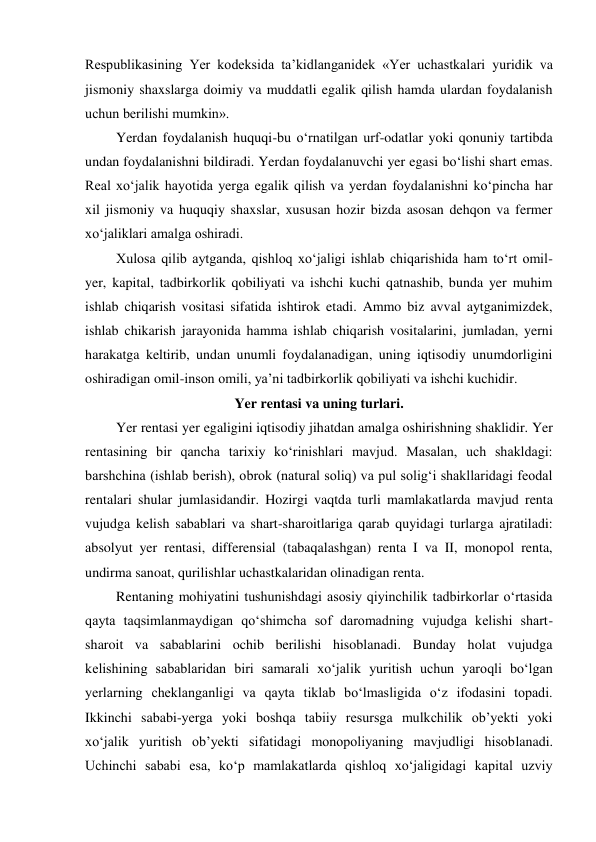 Respublikasining Yer kodeksida ta’kidlanganidek «Yer uchastkalari yuridik va 
jismoniy shaxslarga doimiy va muddatli egalik qilish hamda ulardan foydalanish 
uchun berilishi mumkin». 
Yerdan foydalanish huquqi-bu o‘rnatilgan urf-odatlar yoki qonuniy tartibda 
undan foydalanishni bildiradi. Yerdan foydalanuvchi yer egasi bo‘lishi shart emas. 
Real xo‘jalik hayotida yerga egalik qilish va yerdan foydalanishni ko‘pincha har 
xil jismoniy va huquqiy shaxslar, xususan hozir bizda asosan dehqon va fermer 
xo‘jaliklari amalga oshiradi. 
Xulosa qilib aytganda, qishloq xo‘jaligi ishlab chiqarishida ham to‘rt omil-
yer, kapital, tadbirkorlik qobiliyati va ishchi kuchi qatnashib, bunda yer muhim 
ishlab chiqarish vositasi sifatida ishtirok etadi. Ammo biz avval aytganimizdek, 
ishlab chikarish jarayonida hamma ishlab chiqarish vositalarini, jumladan, yerni 
harakatga keltirib, undan unumli foydalanadigan, uning iqtisodiy unumdorligini 
oshiradigan omil-inson omili, ya’ni tadbirkorlik qobiliyati va ishchi kuchidir. 
Yer rentasi va uning turlari. 
Yer rentasi yer egaligini iqtisodiy jihatdan amalga oshirishning shaklidir. Yer 
rentasining bir qancha tarixiy ko‘rinishlari mavjud. Masalan, uch shakldagi: 
barshchina (ishlab berish), obrok (natural soliq) va pul solig‘i shakllaridagi feodal 
rentalari shular jumlasidandir. Hozirgi vaqtda turli mamlakatlarda mavjud renta 
vujudga kelish sabablari va shart-sharoitlariga qarab quyidagi turlarga ajratiladi: 
absolyut yer rentasi, differensial (tabaqalashgan) renta I va II, monopol renta, 
undirma sanoat, qurilishlar uchastkalaridan olinadigan renta. 
Rentaning mohiyatini tushunishdagi asosiy qiyinchilik tadbirkorlar o‘rtasida 
qayta taqsimlanmaydigan qo‘shimcha sof daromadning vujudga kelishi shart-
sharoit va sabablarini ochib berilishi hisoblanadi. Bunday holat vujudga 
kelishining sabablaridan biri samarali xo‘jalik yuritish uchun yaroqli bo‘lgan 
yerlarning cheklanganligi va qayta tiklab bo‘lmasligida o‘z ifodasini topadi. 
Ikkinchi sababi-yerga yoki boshqa tabiiy resursga mulkchilik ob’yekti yoki 
xo‘jalik yuritish ob’yekti sifatidagi monopoliyaning mavjudligi hisoblanadi. 
Uchinchi sababi esa, ko‘p mamlakatlarda qishloq xo‘jaligidagi kapital uzviy 
