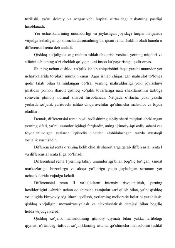 tuzilishi, ya’ni doimiy va o‘zgaruvchi kapital o‘rtasidagi nisbatning pastligi 
hisoblanadi. 
Yer uchastkalarining unumdorligi va joylashgan joyidagi farqlar natijasida 
vujudga keladigan qo‘shimcha daromadning bir qismi renta shaklini oladi hamda u 
differensial renta deb ataladi. 
Qishloq xo‘jaligida eng muhim ishlab chiqarish vositasi-yerning miqdori va 
sifatini tabiatning o‘zi cheklab qo‘ygan, uni inson ko‘paytirishga qodir emas. 
Shuning uchun qishloq xo‘jalik ishlab chiqarishini faqat yaxshi unumdor yer 
uchastkalarida to‘plash mumkin emas. Agar ishlab chiqarilgan mahsulot to‘lovga 
qodir talab bilan ta’minlangan bo‘lsa, yerning mahsuldorligi yoki joylashuvi 
jihatidan yomon sharoit qishloq xo‘jalik tovarlariga narx shakllanishini tartibga 
soluvchi ijtimoiy normal sharoit hisoblanadi. Natijada o‘rtacha yoki yaxshi 
yerlarda xo‘jalik yurituvchi ishlab chiqaruvchilar qo‘shimcha mahsulot va foyda 
oladilar. 
Demak, differentsial renta hosil bo‘lishining tabiiy sharti miqdori cheklangan 
yerning sifati, ya’ni unumdorligidagi farqlardir, uning ijtimoiy-iqtisodiy sababi esa 
foydalaniladigan yerlarda iqtisodiy jihatdan alohidalashgan tarzda mustaqil 
xo‘jalik yuritishdir. 
Differencial renta o‘zining kelib chiqish sharoitlarga qarab differensial renta I 
va differensial renta II ga bo‘linadi. 
Differentsial renta I yerning tabiiy unumdorligi bilan bog‘liq bo‘lgan, sanoat 
markazlariga, bozorlarga va aloqa yo‘llariga yaqin joylashgan serunum yer 
uchastkalarida vujudga keladi. 
Differentsial 
renta 
II 
xo‘jaliklarni 
intensiv 
rivojlantirish, 
yerning 
hosildorligini oshirish uchun qo‘shimcha xarajatlar sarf qilish bilan, ya’ni qishloq 
xo‘jaligida kimyoviy o‘g‘itlarni qo‘llash, yerlarning meliorativ holatini yaxshilash, 
qishloq xo‘jaligini mexanizatsiyalash va elektrlashtirish darajasi bilan bog‘liq 
holda vujudga keladi. 
Qishloq xo‘jalik mahsulotining ijtimoiy qiymati bilan yakka tartibdagi 
qiymati o‘rtasidagi tafovut xo‘jaliklarning ustama qo‘shimcha mahsulotini tashkil 
