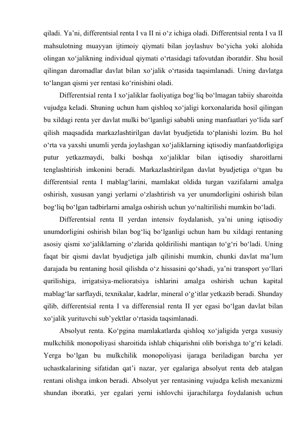 qiladi. Ya’ni, differentsial renta I va II ni o‘z ichiga oladi. Differentsial renta I va II 
mahsulotning muayyan ijtimoiy qiymati bilan joylashuv bo‘yicha yoki alohida 
olingan xo‘jalikning individual qiymati o‘rtasidagi tafovutdan iboratdir. Shu hosil 
qilingan daromadlar davlat bilan xo‘jalik o‘rtasida taqsimlanadi. Uning davlatga 
to‘langan qismi yer rentasi ko‘rinishini oladi. 
Differentsial renta I xo‘jaliklar faoliyatiga bog‘liq bo‘lmagan tabiiy sharoitda 
vujudga keladi. Shuning uchun ham qishloq xo‘jaligi korxonalarida hosil qilingan 
bu xildagi renta yer davlat mulki bo‘lganligi sababli uning manfaatlari yo‘lida sarf 
qilish maqsadida markazlashtirilgan davlat byudjetida to‘planishi lozim. Bu hol 
o‘rta va yaxshi unumli yerda joylashgan xo‘jaliklarning iqtisodiy manfaatdorligiga 
putur yetkazmaydi, balki boshqa xo‘jaliklar bilan iqtisodiy sharoitlarni 
tenglashtirish imkonini beradi. Markazlashtirilgan davlat byudjetiga o‘tgan bu 
differentsial renta I mablag‘larini, mamlakat oldida turgan vazifalarni amalga 
oshirish, xususan yangi yerlarni o‘zlashtirish va yer unumdorligini oshirish bilan 
bog‘liq bo‘lgan tadbirlarni amalga oshirish uchun yo‘naltirilishi mumkin bo‘ladi. 
Differentsial renta II yerdan intensiv foydalanish, ya’ni uning iqtisodiy 
unumdorligini oshirish bilan bog‘liq bo‘lganligi uchun ham bu xildagi rentaning 
asosiy qismi xo‘jaliklarning o‘zlarida qoldirilishi mantiqan to‘g‘ri bo‘ladi. Uning 
faqat bir qismi davlat byudjetiga jalb qilinishi mumkin, chunki davlat ma’lum 
darajada bu rentaning hosil qilishda o‘z hissasini qo‘shadi, ya’ni transport yo‘llari 
qurilishiga, irrigatsiya-melioratsiya ishlarini amalga oshirish uchun kapital 
mablag‘lar sarflaydi, texnikalar, kadrlar, mineral o‘g‘itlar yetkazib beradi. Shunday 
qilib, differentsial renta I va differensial renta II yer egasi bo‘lgan davlat bilan 
xo‘jalik yurituvchi sub’yektlar o‘rtasida taqsimlanadi. 
Absolyut renta. Ko‘pgina mamlakatlarda qishloq xo‘jaligida yerga xususiy 
mulkchilik monopoliyasi sharoitida ishlab chiqarishni olib borishga to‘g‘ri keladi. 
Yerga bo‘lgan bu mulkchilik monopoliyasi ijaraga beriladigan barcha yer 
uchastkalarining sifatidan qat’i nazar, yer egalariga absolyut renta deb atalgan 
rentani olishga imkon beradi. Absolyut yer rentasining vujudga kelish mexanizmi 
shundan iboratki, yer egalari yerni ishlovchi ijarachilarga foydalanish uchun 

